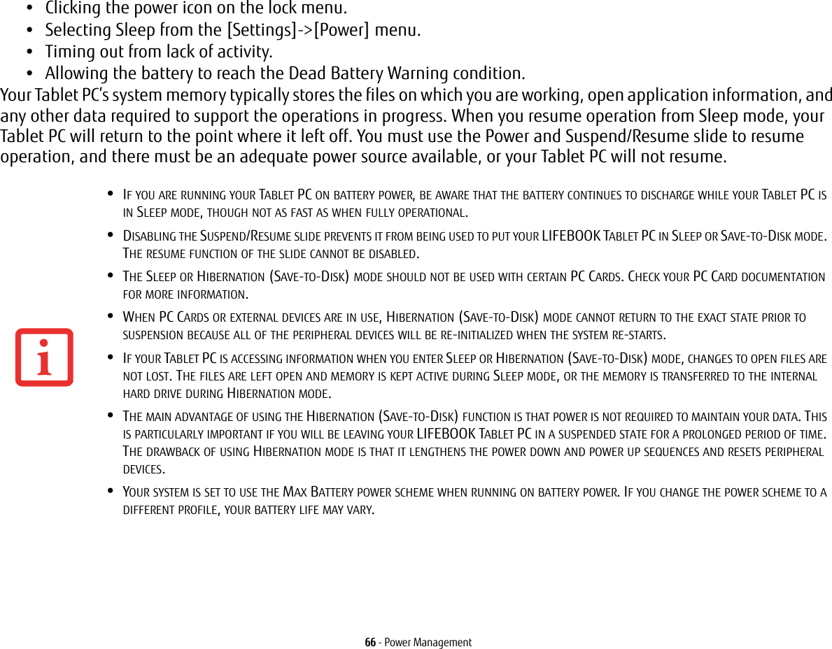 66 - Power Management&bull;Clicking the power icon on the lock menu.&bull;Selecting Sleep from the [Settings]->[Power] menu.&bull;Timing out from lack of activity.&bull;Allowing the battery to reach the Dead Battery Warning condition.Your Tablet PC&rsquo;s system memory typically stores the files on which you are working, open application information, and any other data required to support the operations in progress. When you resume operation from Sleep mode, your Tablet PC will return to the point where it left off. You must use the Power and Suspend/Resume slide to resume operation, and there must be an adequate power source available, or your Tablet PC will not resume.&bull;IF YOU ARE RUNNING YOUR TABLET PC ON BATTERY POWER, BE AWARE THAT THE BATTERY CONTINUES TO DISCHARGE WHILE YOUR TABLET PC IS IN SLEEP MODE, THOUGH NOT AS FAST AS WHEN FULLY OPERATIONAL.&bull;DISABLING THE SUSPEND/RESUME SLIDE PREVENTS IT FROM BEING USED TO PUT YOUR LIFEBOOK TABLET PC IN SLEEP OR SAVE-TO-DISK MODE. THE RESUME FUNCTION OF THE SLIDE CANNOT BE DISABLED.&bull;THE SLEEP OR HIBERNATION (SAVE-TO-DISK) MODE SHOULD NOT BE USED WITH CERTAIN PC CARDS. CHECK YOUR PC CARD DOCUMENTATION FOR MORE INFORMATION.&bull;WHEN PC CARDS OR EXTERNAL DEVICES ARE IN USE, HIBERNATION (SAVE-TO-DISK) MODE CANNOT RETURN TO THE EXACT STATE PRIOR TO SUSPENSION BECAUSE ALL OF THE PERIPHERAL DEVICES WILL BE RE-INITIALIZED WHEN THE SYSTEM RE-STARTS.&bull;IF YOUR TABLET PC IS ACCESSING INFORMATION WHEN YOU ENTER SLEEP OR HIBERNATION (SAVE-TO-DISK) MODE, CHANGES TO OPEN FILES ARE NOT LOST. THE FILES ARE LEFT OPEN AND MEMORY IS KEPT ACTIVE DURING SLEEP MODE, OR THE MEMORY IS TRANSFERRED TO THE INTERNAL HARD DRIVE DURING HIBERNATION MODE.&bull;THE MAIN ADVANTAGE OF USING THE HIBERNATION (SAVE-TO-DISK) FUNCTION IS THAT POWER IS NOT REQUIRED TO MAINTAIN YOUR DATA. THIS IS PARTICULARLY IMPORTANT IF YOU WILL BE LEAVING YOUR LIFEBOOK TABLET PC IN A SUSPENDED STATE FOR A PROLONGED PERIOD OF TIME. THE DRAWBACK OF USING HIBERNATION MODE IS THAT IT LENGTHENS THE POWER DOWN AND POWER UP SEQUENCES AND RESETS PERIPHERAL DEVICES.&bull;YOUR SYSTEM IS SET TO USE THE MAX BATTERY POWER SCHEME WHEN RUNNING ON BATTERY POWER. IF YOU CHANGE THE POWER SCHEME TO A DIFFERENT PROFILE, YOUR BATTERY LIFE MAY VARY.