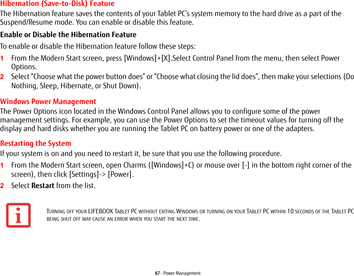67 - Power ManagementHibernation (Save-to-Disk) FeatureThe Hibernation feature saves the contents of your Tablet PC&rsquo;s system memory to the hard drive as a part of the Suspend/Resume mode. You can enable or disable this feature. Enable or Disable the Hibernation Feature To enable or disable the Hibernation feature follow these steps:1From the Modern Start screen, press [Windows]+[X].Select Control Panel from the menu, then select Power Options.2Select &ldquo;Choose what the power button does&rdquo; or &ldquo;Choose what closing the lid does&rdquo;, then make your selections (Do Nothing, Sleep, Hibernate, or Shut Down).Windows Power Management The Power Options icon located in the Windows Control Panel allows you to configure some of the power management settings. For example, you can use the Power Options to set the timeout values for turning off the display and hard disks whether you are running the Tablet PC on battery power or one of the adapters. Restarting the SystemIf your system is on and you need to restart it, be sure that you use the following procedure. 1From the Modern Start screen, open Charms ([Windows]+C) or mouse over [-] in the bottom right corner of the screen), then click [Settings]-> [Power].2Select Restart from the list.TURNING OFF YOUR LIFEBOOK TABLET PC WITHOUT EXITING WINDOWS OR TURNING ON YOUR TABLET PC WITHIN 10 SECONDS OF THE TABLET PC BEING SHUT OFF MAY CAUSE AN ERROR WHEN YOU START THE NEXT TIME. 