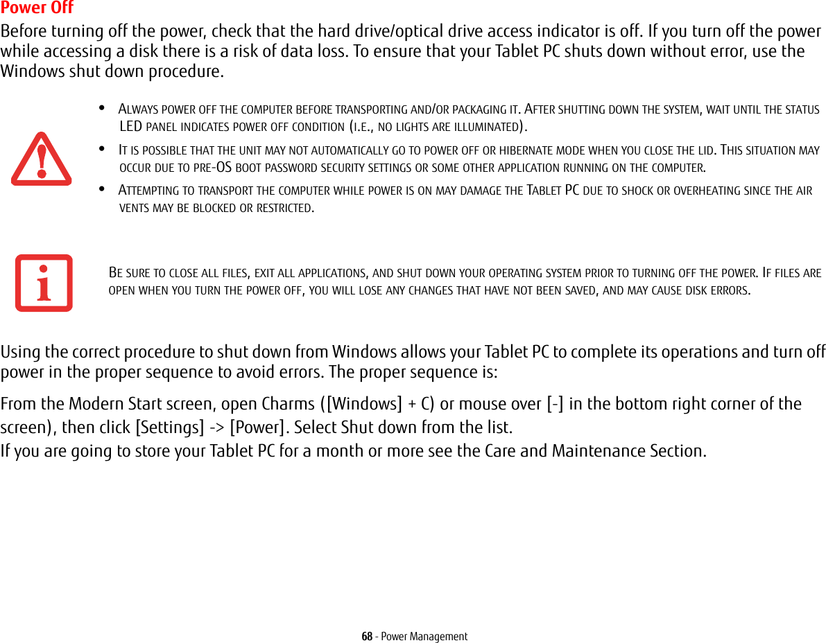 68 - Power ManagementPower OffBefore turning off the power, check that the hard drive/optical drive access indicator is off. If you turn off the power while accessing a disk there is a risk of data loss. To ensure that your Tablet PC shuts down without error, use the Windows shut down procedure.Using the correct procedure to shut down from Windows allows your Tablet PC to complete its operations and turn off power in the proper sequence to avoid errors. The proper sequence is:From the Modern Start screen, open Charms ([Windows] + C) or mouse over [-] in the bottom right corner of the screen), then click [Settings] -> [Power]. Select Shut down from the list.If you are going to store your Tablet PC for a month or more see the Care and Maintenance Section. &bull;ALWAYS POWER OFF THE COMPUTER BEFORE TRANSPORTING AND/OR PACKAGING IT. AFTER SHUTTING DOWN THE SYSTEM, WAIT UNTIL THE STATUS LED PANEL INDICATES POWER OFF CONDITION (I.E., NO LIGHTS ARE ILLUMINATED).&bull;IT IS POSSIBLE THAT THE UNIT MAY NOT AUTOMATICALLY GO TO POWER OFF OR HIBERNATE MODE WHEN YOU CLOSE THE LID. THIS SITUATION MAY OCCUR DUE TO PRE-OS BOOT PASSWORD SECURITY SETTINGS OR SOME OTHER APPLICATION RUNNING ON THE COMPUTER. &bull;ATTEMPTING TO TRANSPORT THE COMPUTER WHILE POWER IS ON MAY DAMAGE THE TABLET PC DUE TO SHOCK OR OVERHEATING SINCE THE AIR VENTS MAY BE BLOCKED OR RESTRICTED.BE SURE TO CLOSE ALL FILES, EXIT ALL APPLICATIONS, AND SHUT DOWN YOUR OPERATING SYSTEM PRIOR TO TURNING OFF THE POWER. IF FILES ARE OPEN WHEN YOU TURN THE POWER OFF, YOU WILL LOSE ANY CHANGES THAT HAVE NOT BEEN SAVED, AND MAY CAUSE DISK ERRORS.