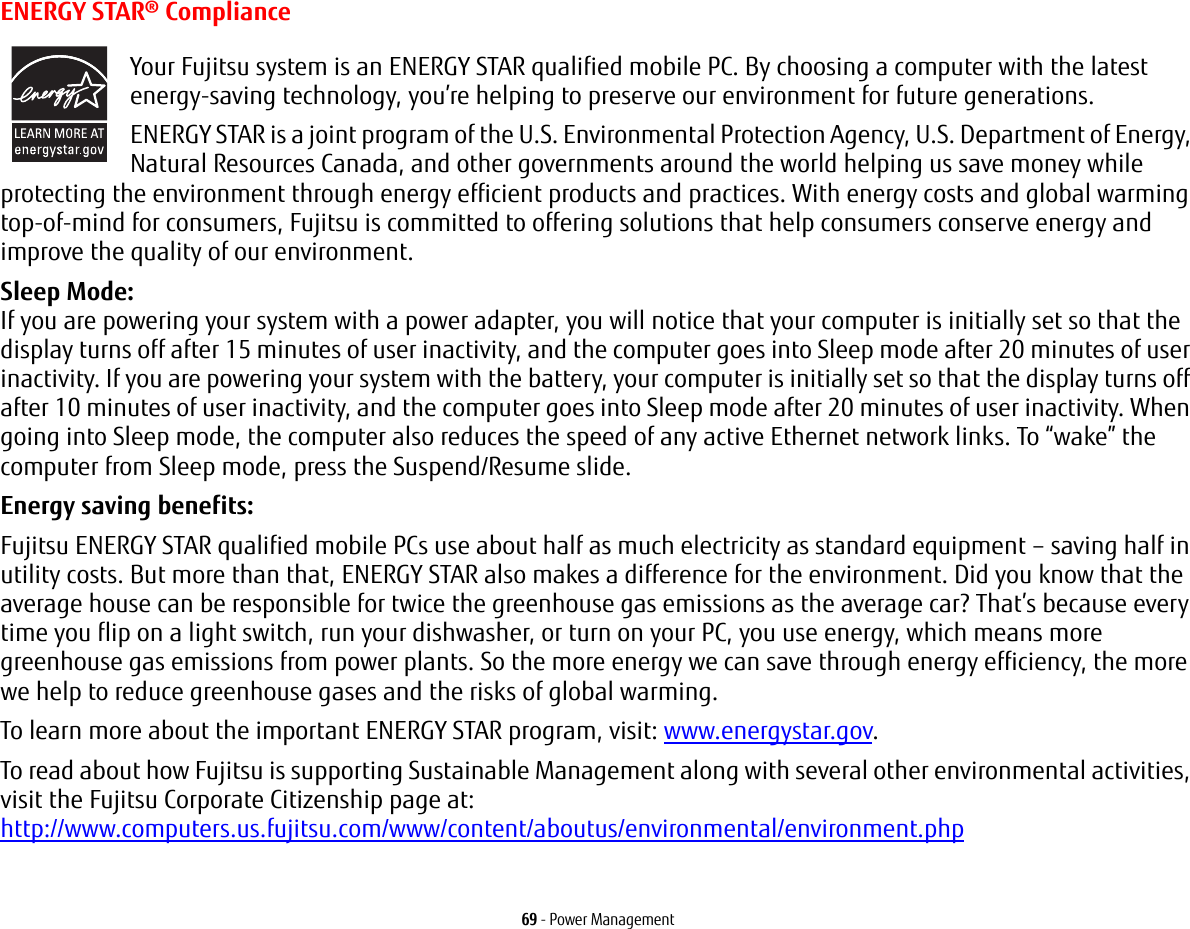 69 - Power ManagementENERGY STAR® ComplianceYour Fujitsu system is an ENERGY STAR qualified mobile PC. By choosing a computer with the latest energy-saving technology, you’re helping to preserve our environment for future generations.ENERGY STAR is a joint program of the U.S. Environmental Protection Agency, U.S. Department of Energy, Natural Resources Canada, and other governments around the world helping us save money while protecting the environment through energy efficient products and practices. With energy costs and global warming top-of-mind for consumers, Fujitsu is committed to offering solutions that help consumers conserve energy and improve the quality of our environment.Sleep Mode: If you are powering your system with a power adapter, you will notice that your computer is initially set so that the display turns off after 15 minutes of user inactivity, and the computer goes into Sleep mode after 20 minutes of user inactivity. If you are powering your system with the battery, your computer is initially set so that the display turns off after 10 minutes of user inactivity, and the computer goes into Sleep mode after 20 minutes of user inactivity. When going into Sleep mode, the computer also reduces the speed of any active Ethernet network links. To “wake” the computer from Sleep mode, press the Suspend/Resume slide.Energy saving benefits: Fujitsu ENERGY STAR qualified mobile PCs use about half as much electricity as standard equipment – saving half in utility costs. But more than that, ENERGY STAR also makes a difference for the environment. Did you know that the average house can be responsible for twice the greenhouse gas emissions as the average car? That’s because every time you flip on a light switch, run your dishwasher, or turn on your PC, you use energy, which means more greenhouse gas emissions from power plants. So the more energy we can save through energy efficiency, the more we help to reduce greenhouse gases and the risks of global warming.To learn more about the important ENERGY STAR program, visit: www.energystar.gov.To read about how Fujitsu is supporting Sustainable Management along with several other environmental activities, visit the Fujitsu Corporate Citizenship page at: http://www.computers.us.fujitsu.com/www/content/aboutus/environmental/environment.php