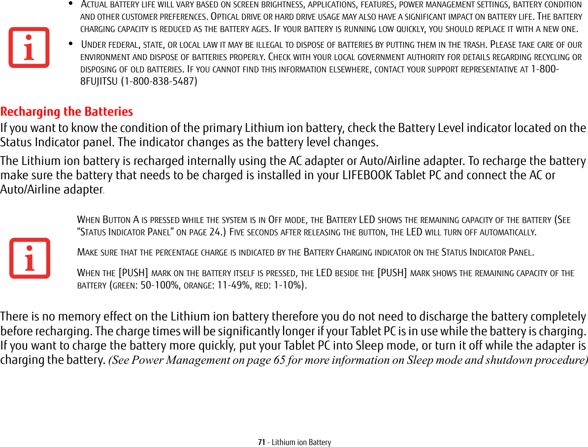 71 - Lithium ion BatteryRecharging the BatteriesIf you want to know the condition of the primary Lithium ion battery, check the Battery Level indicator located on the Status Indicator panel. The indicator changes as the battery level changes.The Lithium ion battery is recharged internally using the AC adapter or Auto/Airline adapter. To recharge the battery make sure the battery that needs to be charged is installed in your LIFEBOOK Tablet PC and connect the AC or Auto/Airline adapter.There is no memory effect on the Lithium ion battery therefore you do not need to discharge the battery completely before recharging. The charge times will be significantly longer if your Tablet PC is in use while the battery is charging. If you want to charge the battery more quickly, put your Tablet PC into Sleep mode, or turn it off while the adapter is charging the battery. (See Power Management on page 65 for more information on Sleep mode and shutdown procedure)&bull;ACTUAL BATTERY LIFE WILL VARY BASED ON SCREEN BRIGHTNESS, APPLICATIONS, FEATURES, POWER MANAGEMENT SETTINGS, BATTERY CONDITION AND OTHER CUSTOMER PREFERENCES. OPTICAL DRIVE OR HARD DRIVE USAGE MAY ALSO HAVE A SIGNIFICANT IMPACT ON BATTERY LIFE. THE BATTERY CHARGING CAPACITY IS REDUCED AS THE BATTERY AGES. IF YOUR BATTERY IS RUNNING LOW QUICKLY, YOU SHOULD REPLACE IT WITH A NEW ONE.&bull;UNDER FEDERAL, STATE, OR LOCAL LAW IT MAY BE ILLEGAL TO DISPOSE OF BATTERIES BY PUTTING THEM IN THE TRASH. PLEASE TAKE CARE OF OUR ENVIRONMENT AND DISPOSE OF BATTERIES PROPERLY. CHECK WITH YOUR LOCAL GOVERNMENT AUTHORITY FOR DETAILS REGARDING RECYCLING OR DISPOSING OF OLD BATTERIES. IF YOU CANNOT FIND THIS INFORMATION ELSEWHERE, CONTACT YOUR SUPPORT REPRESENTATIVE AT 1-800-8FUJITSU (1-800-838-5487)WHEN BUTTON A IS PRESSED WHILE THE SYSTEM IS IN OFF MODE, THE BATTERY LED SHOWS THE REMAINING CAPACITY OF THE BATTERY (SEE &ldquo;STATUS INDICATOR PANEL&rdquo; ON PAGE 24.) FIVE SECONDS AFTER RELEASING THE BUTTON, THE LED WILL TURN OFF AUTOMATICALLY.MAKE SURE THAT THE PERCENTAGE CHARGE IS INDICATED BY THE BATTERY CHARGING INDICATOR ON THE STATUS INDICATOR PANEL.WHEN THE [PUSH] MARK ON THE BATTERY ITSELF IS PRESSED, THE LED BESIDE THE [PUSH] MARK SHOWS THE REMAINING CAPACITY OF THE BATTERY (GREEN: 50-100%, ORANGE: 11-49%, RED: 1-10%).