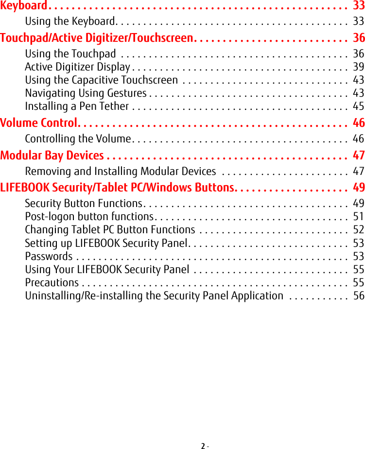 2 - Keyboard. . . . . . . . . . . . . . . . . . . . . . . . . . . . . . . . . . . . . . . . . . . . . . . . . . . . 33Using the Keyboard. . . . . . . . . . . . . . . . . . . . . . . . . . . . . . . . . . . . . . . . . . 33Touchpad/Active Digitizer/Touchscreen. . . . . . . . . . . . . . . . . . . . . . . . . . . 36Using the Touchpad . . . . . . . . . . . . . . . . . . . . . . . . . . . . . . . . . . . . . . . . . 36Active Digitizer Display . . . . . . . . . . . . . . . . . . . . . . . . . . . . . . . . . . . . . . . 39Using the Capacitive Touchscreen . . . . . . . . . . . . . . . . . . . . . . . . . . . . . . 43Navigating Using Gestures . . . . . . . . . . . . . . . . . . . . . . . . . . . . . . . . . . . . 43Installing a Pen Tether . . . . . . . . . . . . . . . . . . . . . . . . . . . . . . . . . . . . . . . 45Volume Control. . . . . . . . . . . . . . . . . . . . . . . . . . . . . . . . . . . . . . . . . . . . . . . 46Controlling the Volume. . . . . . . . . . . . . . . . . . . . . . . . . . . . . . . . . . . . . . . 46Modular Bay Devices . . . . . . . . . . . . . . . . . . . . . . . . . . . . . . . . . . . . . . . . . . 47Removing and Installing Modular Devices . . . . . . . . . . . . . . . . . . . . . . . 47LIFEBOOK Security/Tablet PC/Windows Buttons. . . . . . . . . . . . . . . . . . . . 49Security Button Functions. . . . . . . . . . . . . . . . . . . . . . . . . . . . . . . . . . . . . 49Post-logon button functions. . . . . . . . . . . . . . . . . . . . . . . . . . . . . . . . . . . 51Changing Tablet PC Button Functions . . . . . . . . . . . . . . . . . . . . . . . . . . . 52Setting up LIFEBOOK Security Panel. . . . . . . . . . . . . . . . . . . . . . . . . . . . . 53Passwords . . . . . . . . . . . . . . . . . . . . . . . . . . . . . . . . . . . . . . . . . . . . . . . . . 53Using Your LIFEBOOK Security Panel . . . . . . . . . . . . . . . . . . . . . . . . . . . . 55Precautions . . . . . . . . . . . . . . . . . . . . . . . . . . . . . . . . . . . . . . . . . . . . . . . . 55Uninstalling/Re-installing the Security Panel Application . . . . . . . . . . . 56