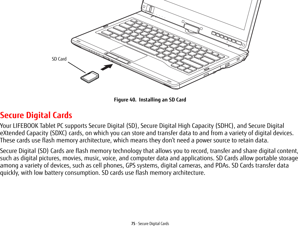 75 - Secure Digital CardsFigure 40. Installing an SD CardSecure Digital CardsYour LIFEBOOK Tablet PC supports Secure Digital (SD), Secure Digital High Capacity (SDHC), and Secure Digital eXtended Capacity (SDXC) cards, on which you can store and transfer data to and from a variety of digital devices. These cards use flash memory architecture, which means they don’t need a power source to retain data. Secure Digital (SD) Cards are flash memory technology that allows you to record, transfer and share digital content, such as digital pictures, movies, music, voice, and computer data and applications. SD Cards allow portable storage among a variety of devices, such as cell phones, GPS systems, digital cameras, and PDAs. SD Cards transfer data quickly, with low battery consumption. SD cards use flash memory architecture.SD Card