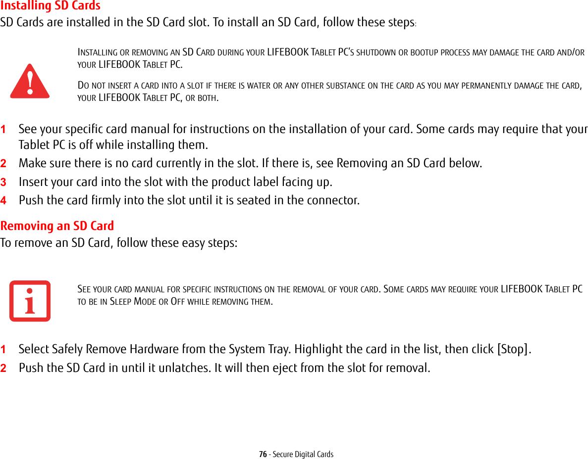 76 - Secure Digital CardsInstalling SD CardsSD Cards are installed in the SD Card slot. To install an SD Card, follow these steps:1See your specific card manual for instructions on the installation of your card. Some cards may require that your Tablet PC is off while installing them.2Make sure there is no card currently in the slot. If there is, see Removing an SD Card below.3Insert your card into the slot with the product label facing up.4Push the card firmly into the slot until it is seated in the connector. Removing an SD CardTo remove an SD Card, follow these easy steps:1Select Safely Remove Hardware from the System Tray. Highlight the card in the list, then click [Stop].2Push the SD Card in until it unlatches. It will then eject from the slot for removal.INSTALLING OR REMOVING AN SD CARD DURING YOUR LIFEBOOK TABLET PC&rsquo;S SHUTDOWN OR BOOTUP PROCESS MAY DAMAGE THE CARD AND/OR YOUR LIFEBOOK TABLET PC.DO NOT INSERT A CARD INTO A SLOT IF THERE IS WATER OR ANY OTHER SUBSTANCE ON THE CARD AS YOU MAY PERMANENTLY DAMAGE THE CARD, YOUR LIFEBOOK TABLET PC, OR BOTH.SEE YOUR CARD MANUAL FOR SPECIFIC INSTRUCTIONS ON THE REMOVAL OF YOUR CARD. SOME CARDS MAY REQUIRE YOUR LIFEBOOK TABLET PC TO BE IN SLEEP MODE OR OFF WHILE REMOVING THEM.