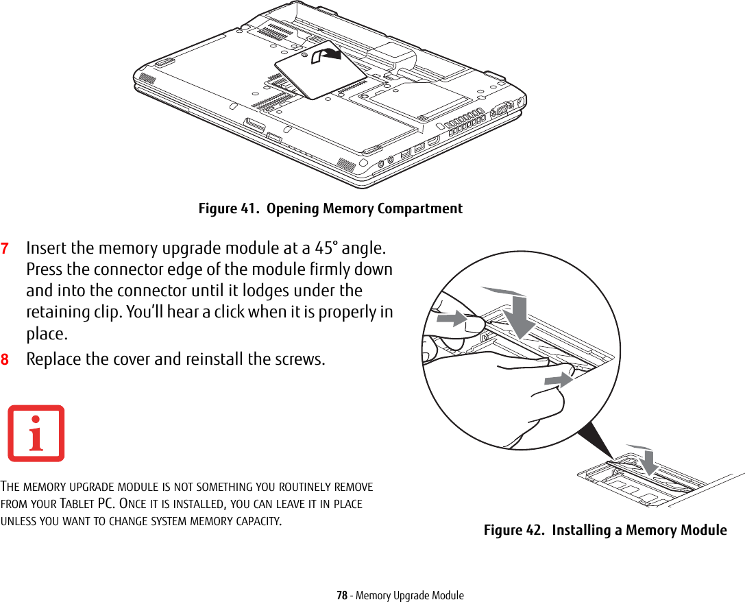 78 - Memory Upgrade ModuleFigure 41. Opening Memory Compartment7Insert the memory upgrade module at a 45° angle. Press the connector edge of the module firmly down and into the connector until it lodges under the retaining clip. You’ll hear a click when it is properly in place.8Replace the cover and reinstall the screws. THE MEMORY UPGRADE MODULE IS NOT SOMETHING YOU ROUTINELY REMOVE FROM YOUR TABLET PC. ONCE IT IS INSTALLED, YOU CAN LEAVE IT IN PLACE UNLESS YOU WANT TO CHANGE SYSTEM MEMORY CAPACITY.Figure 42. Installing a Memory Module