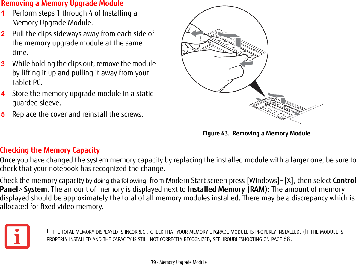 79 - Memory Upgrade ModuleChecking the Memory CapacityOnce you have changed the system memory capacity by replacing the installed module with a larger one, be sure to check that your notebook has recognized the change.Check the memory capacity by doing the following: from Modern Start screen press [Windows]+[X], then select Control Panel> System. The amount of memory is displayed next to Installed Memory (RAM): The amount of memory displayed should be approximately the total of all memory modules installed. There may be a discrepancy which is allocated for fixed video memory.Removing a Memory Upgrade Module1Perform steps 1 through 4 of Installing a Memory Upgrade Module.2Pull the clips sideways away from each side of the memory upgrade module at the same time. 3While holding the clips out, remove the module by lifting it up and pulling it away from your Tablet PC. 4Store the memory upgrade module in a static guarded sleeve.5Replace the cover and reinstall the screws.Figure 43.  Removing a Memory ModuleIF THE TOTAL MEMORY DISPLAYED IS INCORRECT, CHECK THAT YOUR MEMORY UPGRADE MODULE IS PROPERLY INSTALLED. (IF THE MODULE IS PROPERLY INSTALLED AND THE CAPACITY IS STILL NOT CORRECTLY RECOGNIZED, SEE TROUBLESHOOTING ON PAGE 88.