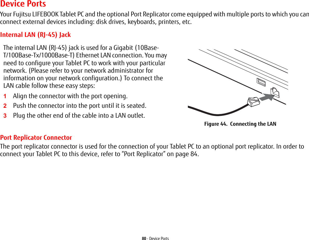 80 - Device PortsDevice PortsYour Fujitsu LIFEBOOK Tablet PC and the optional Port Replicator come equipped with multiple ports to which you can connect external devices including: disk drives, keyboards, printers, etc. Internal LAN (RJ-45) JackPort Replicator ConnectorThe port replicator connector is used for the connection of your Tablet PC to an optional port replicator. In order to connect your Tablet PC to this device, refer to “Port Replicator” on page 84. The internal LAN (RJ-45) jack is used for a Gigabit (10Base-T/100Base-Tx/1000Base-T) Ethernet LAN connection. You may need to configure your Tablet PC to work with your particular network. (Please refer to your network administrator for information on your network configuration.) To connect the LAN cable follow these easy steps:1Align the connector with the port opening.2Push the connector into the port until it is seated.3Plug the other end of the cable into a LAN outlet.Figure 44. Connecting the LAN
