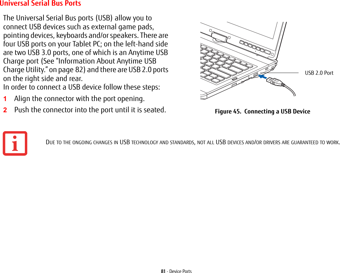 81 - Device PortsUniversal Serial Bus PortsThe Universal Serial Bus ports (USB) allow you to connect USB devices such as external game pads, pointing devices, keyboards and/or speakers. There are four USB ports on your Tablet PC; on the left-hand side are two USB 3.0 ports, one of which is an Anytime USB Charge port (See “Information About Anytime USB Charge Utility.” on page 82) and there are USB 2.0 ports on the right side and rear. In order to connect a USB device follow these steps: 1Align the connector with the port opening.2Push the connector into the port until it is seated. Figure 45. Connecting a USB DeviceDUE TO THE ONGOING CHANGES IN USB TECHNOLOGY AND STANDARDS, NOT ALL USB DEVICES AND/OR DRIVERS ARE GUARANTEED TO WORK.USB 2.0 Port
