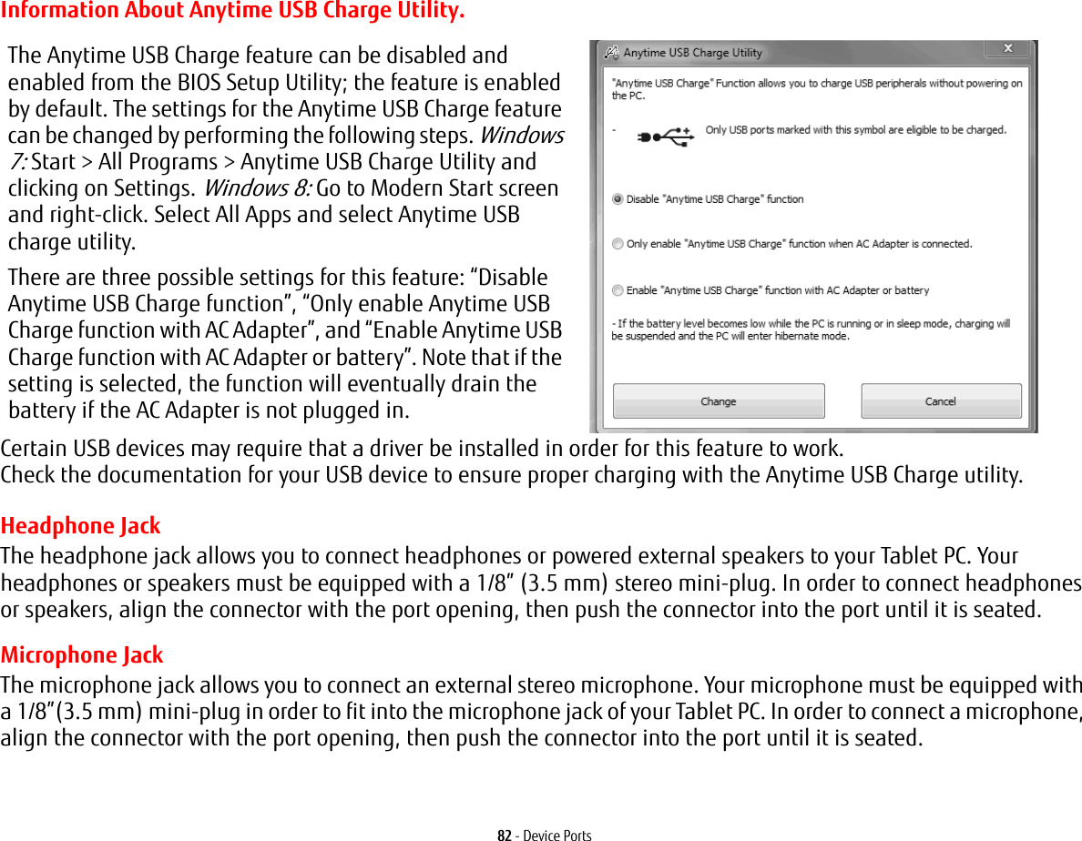 82 - Device PortsInformation About Anytime USB Charge Utility.Headphone JackThe headphone jack allows you to connect headphones or powered external speakers to your Tablet PC. Your headphones or speakers must be equipped with a 1/8” (3.5 mm) stereo mini-plug. In order to connect headphones or speakers, align the connector with the port opening, then push the connector into the port until it is seated.Microphone JackThe microphone jack allows you to connect an external stereo microphone. Your microphone must be equipped with a 1/8”(3.5 mm) mini-plug in order to fit into the microphone jack of your Tablet PC. In order to connect a microphone, align the connector with the port opening, then push the connector into the port until it is seated.The Anytime USB Charge feature can be disabled and enabled from the BIOS Setup Utility; the feature is enabled by default. The settings for the Anytime USB Charge feature can be changed by performing the following steps. Windows 7: Start > All Programs > Anytime USB Charge Utility and clicking on Settings. Windows 8: Go to Modern Start screen and right-click. Select All Apps and select Anytime USB charge utility. There are three possible settings for this feature: “Disable Anytime USB Charge function”, “Only enable Anytime USB Charge function with AC Adapter”, and “Enable Anytime USB Charge function with AC Adapter or battery”. Note that if the setting is selected, the function will eventually drain the battery if the AC Adapter is not plugged in.Certain USB devices may require that a driver be installed in order for this feature to work. Check the documentation for your USB device to ensure proper charging with the Anytime USB Charge utility.