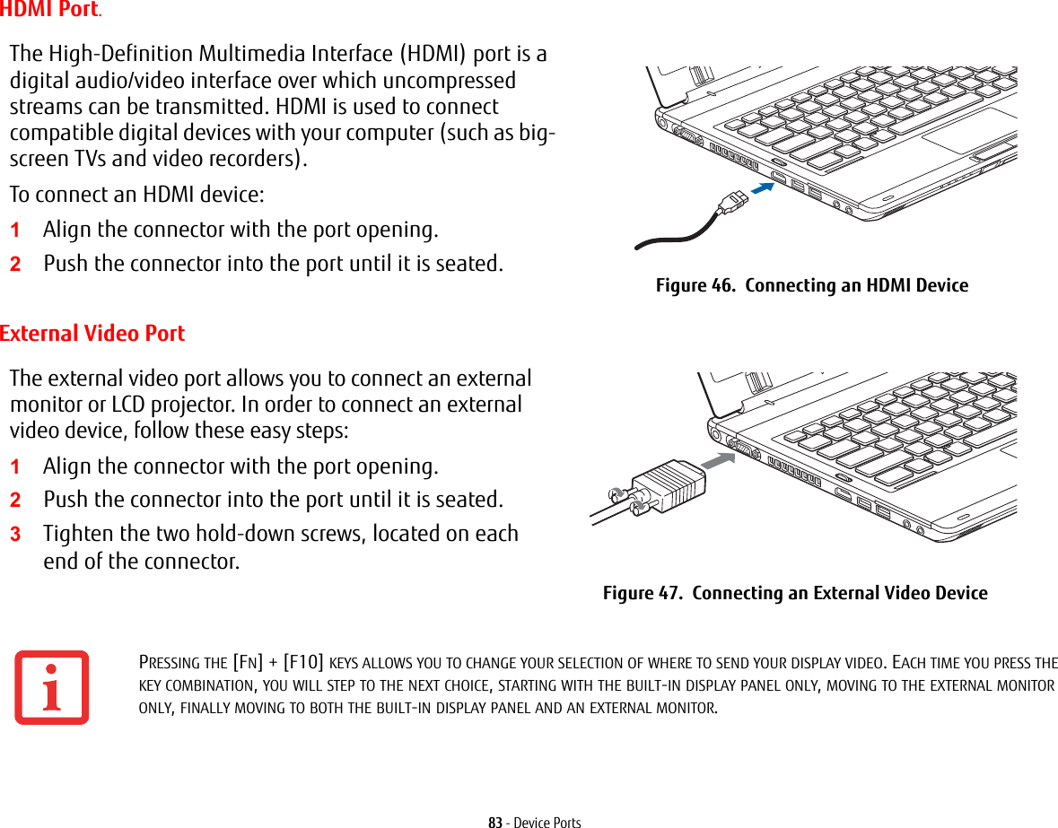 83 - Device PortsHDMI Port.External Video PortThe High-Definition Multimedia Interface (HDMI) port is a digital audio/video interface over which uncompressed streams can be transmitted. HDMI is used to connect compatible digital devices with your computer (such as big-screen TVs and video recorders).To connect an HDMI device:1Align the connector with the port opening.2Push the connector into the port until it is seated. Figure 46.  Connecting an HDMI DeviceThe external video port allows you to connect an external monitor or LCD projector. In order to connect an external video device, follow these easy steps: 1Align the connector with the port opening.2Push the connector into the port until it is seated.3Tighten the two hold-down screws, located on each end of the connector.Figure 47.  Connecting an External Video DevicePRESSING THE [FN] + [F10] KEYS ALLOWS YOU TO CHANGE YOUR SELECTION OF WHERE TO SEND YOUR DISPLAY VIDEO. EACH TIME YOU PRESS THE KEY COMBINATION, YOU WILL STEP TO THE NEXT CHOICE, STARTING WITH THE BUILT-IN DISPLAY PANEL ONLY, MOVING TO THE EXTERNAL MONITOR ONLY, FINALLY MOVING TO BOTH THE BUILT-IN DISPLAY PANEL AND AN EXTERNAL MONITOR.