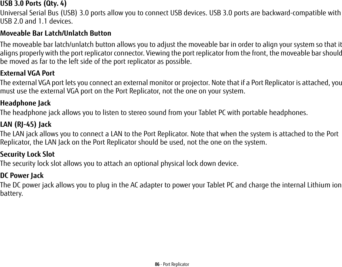 86 - Port ReplicatorUSB 3.0 Ports (Qty. 4) Universal Serial Bus (USB) 3.0 ports allow you to connect USB devices. USB 3.0 ports are backward-compatible with USB 2.0 and 1.1 devices.Moveable Bar Latch/Unlatch Button The moveable bar latch/unlatch button allows you to adjust the moveable bar in order to align your system so that it aligns properly with the port replicator connector. Viewing the port replicator from the front, the moveable bar should be moved as far to the left side of the port replicator as possible.External VGA Port The external VGA port lets you connect an external monitor or projector. Note that if a Port Replicator is attached, you must use the external VGA port on the Port Replicator, not the one on your system. Headphone Jack The headphone jack allows you to listen to stereo sound from your Tablet PC with portable headphones.LAN (RJ-45) Jack The LAN jack allows you to connect a LAN to the Port Replicator. Note that when the system is attached to the Port Replicator, the LAN Jack on the Port Replicator should be used, not the one on the system.Security Lock Slot The security lock slot allows you to attach an optional physical lock down device.DC Power Jack The DC power jack allows you to plug in the AC adapter to power your Tablet PC and charge the internal Lithium ion battery.