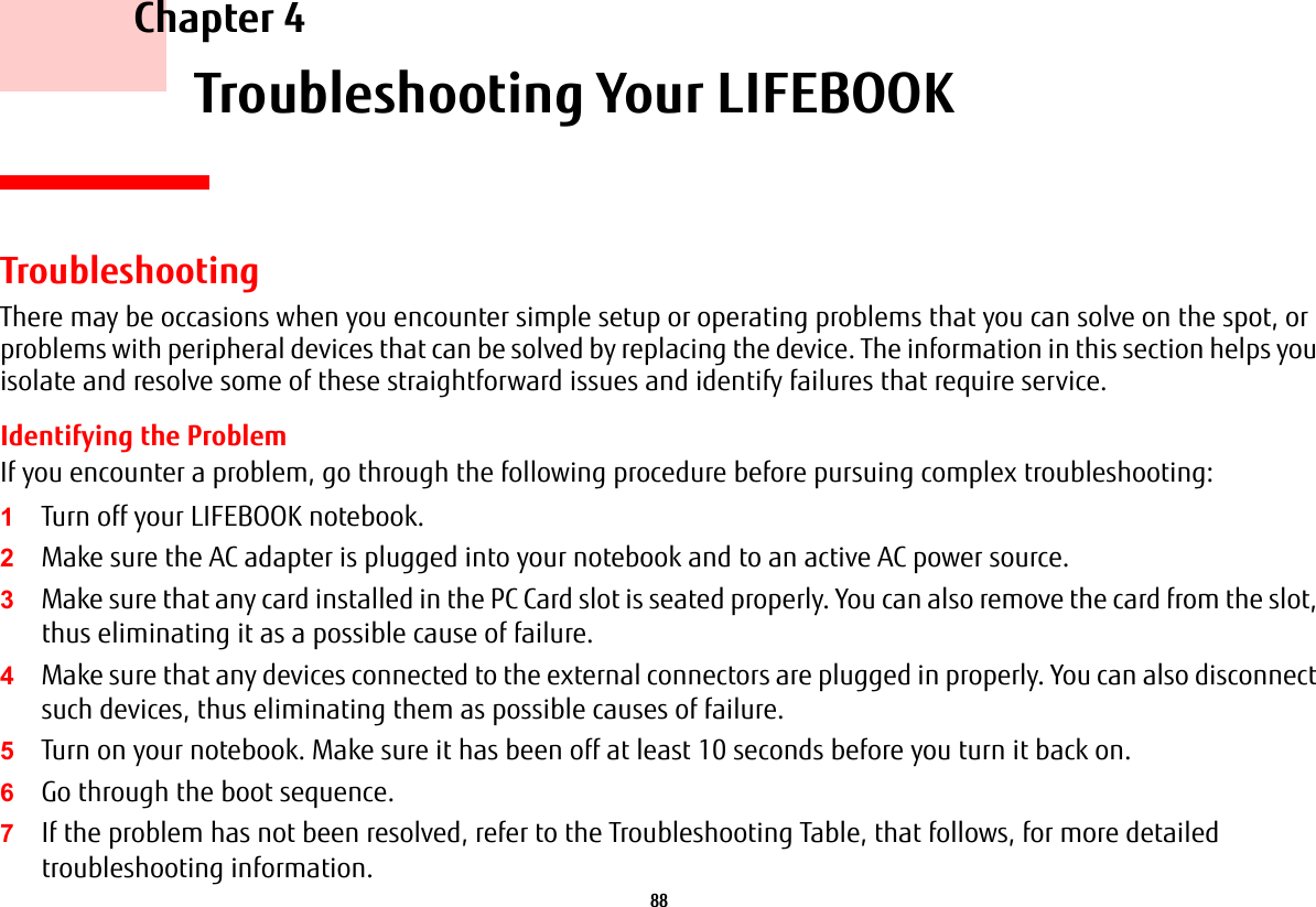 88 Chapter 4 Troubleshooting Your LIFEBOOKTroubleshootingThere may be occasions when you encounter simple setup or operating problems that you can solve on the spot, or problems with peripheral devices that can be solved by replacing the device. The information in this section helps you isolate and resolve some of these straightforward issues and identify failures that require service.Identifying the ProblemIf you encounter a problem, go through the following procedure before pursuing complex troubleshooting:1Turn off your LIFEBOOK notebook.2Make sure the AC adapter is plugged into your notebook and to an active AC power source.3Make sure that any card installed in the PC Card slot is seated properly. You can also remove the card from the slot, thus eliminating it as a possible cause of failure.4Make sure that any devices connected to the external connectors are plugged in properly. You can also disconnect such devices, thus eliminating them as possible causes of failure.5Turn on your notebook. Make sure it has been off at least 10 seconds before you turn it back on.6Go through the boot sequence.7If the problem has not been resolved, refer to the Troubleshooting Table, that follows, for more detailed troubleshooting information.