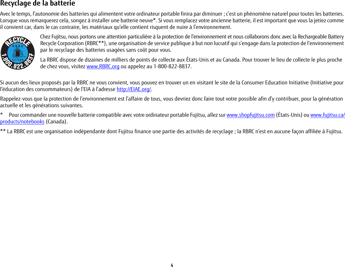 4 Recyclage de la batterie Avec le temps, l&rsquo;autonomie des batteries qui alimentent votre ordinateur portable finira par diminuer; c&rsquo;est un ph&eacute;nom&egrave;ne naturel pour toutes les batteries. Lorsque vous remarquerez cela, songez &agrave; installer une batterie neuve*. Si vous remplacez votre ancienne batterie, il est important que vous la jetiez comme il convient car, dans le cas contraire, les mat&eacute;riaux qu&rsquo;elle contient risquent de nuire &agrave; l&rsquo;environnement.Chez Fujitsu, nous portons une attention particuli&egrave;re &agrave; la protection de l&rsquo;environnement et nous collaborons donc avec la Rechargeable Battery Recycle Corporation (RBRC**), une organisation de service publique &agrave; but non lucratif qui s&rsquo;engage dans la protection de l&rsquo;environnement par le recyclage des batteries usag&eacute;es sans co&ucirc;t pour vous.La RBRC dispose de dizaines de milliers de points de collecte aux &Eacute;tats-Unis et au Canada. Pour trouver le lieu de collecte le plus proche de chez vous, visitez www.RBRC.org ou appelez au 1-800-822-8837.Si aucun des lieux propos&eacute;s par la RBRC ne vous convient, vous pouvez en trouver un en visitant le site de la Consumer Education Initiative (Initiative pour l&rsquo;&eacute;ducation des consommateurs) de l&rsquo;EIA &agrave; l&rsquo;adresse http://EIAE.org/.Rappelez-vous que la protection de l&rsquo;environnement est l&rsquo;affaire de tous, vous devriez donc faire tout votre possible afin d&rsquo;y contribuer, pour la g&eacute;n&eacute;ration actuelle et les g&eacute;n&eacute;rations suivantes.*  Pour commander une nouvelle batterie compatible avec votre ordinateur portable Fujitsu, allez sur www.shopfujitsu.com (&Eacute;tats-Unis) ou www.fujitsu.ca/products/notebooks (Canada).** La RBRC est une organisation ind&eacute;pendante dont Fujitsu finance une partie des activit&eacute;s de recyclage ; la RBRC n&rsquo;est en aucune fa&ccedil;on affili&eacute;e &agrave; Fujitsu.