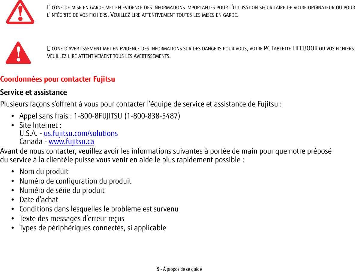 9 - &Agrave; propos de ce guideCoordonn&eacute;es pour contacter FujitsuService et assistance Plusieurs fa&ccedil;ons s&rsquo;offrent &agrave; vous pour contacter l&rsquo;&eacute;quipe de service et assistance de Fujitsu :&bull;Appel sans frais : 1-800-8FUJITSU (1-800-838-5487)&bull;Site Internet: U.S.A. - us.fujitsu.com/solutionsCanada - www.fujitsu.caAvant de nous contacter, veuillez avoir les informations suivantes &agrave; port&eacute;e de main pour que notre pr&eacute;pos&eacute; du service &agrave; la client&egrave;le puisse vous venir en aide le plus rapidement possible:&bull;Nom du produit&bull;Num&eacute;ro de configuration du produit&bull;Num&eacute;ro de s&eacute;rie du produit&bull;Date d&rsquo;achat&bull;Conditions dans lesquelles le probl&egrave;me est survenu&bull;Texte des messages d&rsquo;erreur re&ccedil;us&bull;Types de p&eacute;riph&eacute;riques connect&eacute;s, si applicableL&rsquo;IC&Ocirc;NE DE MISE EN GARDE MET EN &Eacute;VIDENCE DES INFORMATIONS IMPORTANTES POUR L&rsquo;UTILISATION S&Eacute;CURITAIRE DE VOTRE ORDINATEUR OU POUR L&rsquo;INT&Eacute;GRIT&Eacute; DE VOS FICHIERS. VEUILLEZ LIRE ATTENTIVEMENT TOUTES LES MISES EN GARDE.L&rsquo;IC&Ocirc;NE D&rsquo;AVERTISSEMENT MET EN &Eacute;VIDENCE DES INFORMATIONS SUR DES DANGERS POUR VOUS, VOTRE PC TABLETTE LIFEBOOK OU VOS FICHIERS. VEUILLEZ LIRE ATTENTIVEMENT TOUS LES AVERTISSEMENTS.