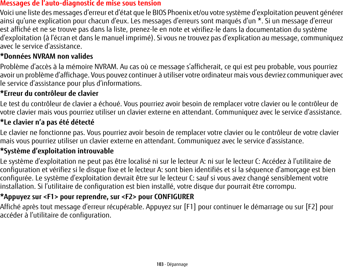 103 - D&eacute;pannageMessages de l&rsquo;auto-diagnostic de mise sous tensionVoici une liste des messages d&rsquo;erreur et d&rsquo;&eacute;tat que le BIOS Phoenix et/ou votre syst&egrave;me d&rsquo;exploitation peuvent g&eacute;n&eacute;rer ainsi qu&rsquo;une explication pour chacun d&rsquo;eux. Les messages d&rsquo;erreurs sont marqu&eacute;s d&rsquo;un *. Si un message d&rsquo;erreur est affich&eacute; et ne se trouve pas dans la liste, prenez-le en note et v&eacute;rifiez-le dans la documentation du syst&egrave;me d&rsquo;exploitation (&agrave; l&rsquo;&eacute;cran et dans le manuel imprim&eacute;). Si vous ne trouvez pas d&rsquo;explication au message, communiquez avec le service d&rsquo;assistance.*Donn&eacute;es NVRAM non valides Probl&egrave;me d&rsquo;acc&egrave;s &agrave; la m&eacute;moire NVRAM. Au cas o&ugrave; ce message s&rsquo;afficherait, ce qui est peu probable, vous pourriez avoir un probl&egrave;me d&rsquo;affichage. Vous pouvez continuer &agrave; utiliser votre ordinateur mais vous devriez communiquer avec le service d&rsquo;assistance pour plus d&rsquo;informations.*Erreur du contr&ocirc;leur de clavier  Le test du contr&ocirc;leur de clavier a &eacute;chou&eacute;. Vous pourriez avoir besoin de remplacer votre clavier ou le contr&ocirc;leur de votre clavier mais vous pourriez utiliser un clavier externe en attendant. Communiquez avec le service d&rsquo;assistance.*Le clavier n&rsquo;a pas &eacute;t&eacute; d&eacute;tect&eacute; Le clavier ne fonctionne pas. Vous pourriez avoir besoin de remplacer votre clavier ou le contr&ocirc;leur de votre clavier mais vous pourriez utiliser un clavier externe en attendant. Communiquez avec le service d&rsquo;assistance.*Syst&egrave;me d&rsquo;exploitation introuvable  Le syst&egrave;me d&rsquo;exploitation ne peut pas &ecirc;tre localis&eacute; ni sur le lecteur A: ni sur le lecteur C: Acc&eacute;dez &agrave; l&rsquo;utilitaire de configuration et v&eacute;rifiez si le disque fixe et le lecteur A: sont bien identifi&eacute;s et si la s&eacute;quence d&rsquo;amor&ccedil;age est bien configur&eacute;e. Le syst&egrave;me d&rsquo;exploitation devrait &ecirc;tre sur le lecteur C: sauf si vous avez chang&eacute; sensiblement votre installation. Si l&rsquo;utilitaire de configuration est bien install&eacute;, votre disque dur pourrait &ecirc;tre corrompu.*Appuyez sur <F1> pour reprendre, sur <F2> pour CONFIGURER  Affich&eacute; apr&egrave;s tout message d&rsquo;erreur r&eacute;cup&eacute;rable. Appuyez sur [F1] pour continuer le d&eacute;marrage ou sur [F2] pour acc&eacute;der &agrave; l&rsquo;utilitaire de configuration.