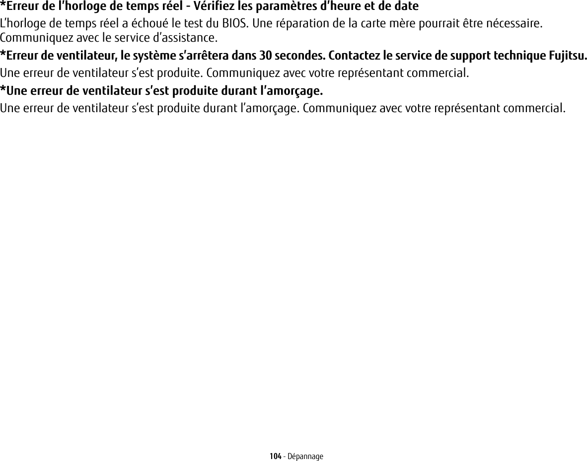 104 - D&eacute;pannage*Erreur de l&rsquo;horloge de temps r&eacute;el - V&eacute;rifiez les param&egrave;tres d&rsquo;heure et de date L&rsquo;horloge de temps r&eacute;el a &eacute;chou&eacute; le test du BIOS. Une r&eacute;paration de la carte m&egrave;re pourrait &ecirc;tre n&eacute;cessaire. Communiquez avec le service d&rsquo;assistance.*Erreur de ventilateur, le syst&egrave;me s&rsquo;arr&ecirc;tera dans 30 secondes. Contactez le service de support technique Fujitsu. Une erreur de ventilateur s&rsquo;est produite. Communiquez avec votre repr&eacute;sentant commercial.*Une erreur de ventilateur s&rsquo;est produite durant l&rsquo;amor&ccedil;age. Une erreur de ventilateur s&rsquo;est produite durant l&rsquo;amor&ccedil;age. Communiquez avec votre repr&eacute;sentant commercial.