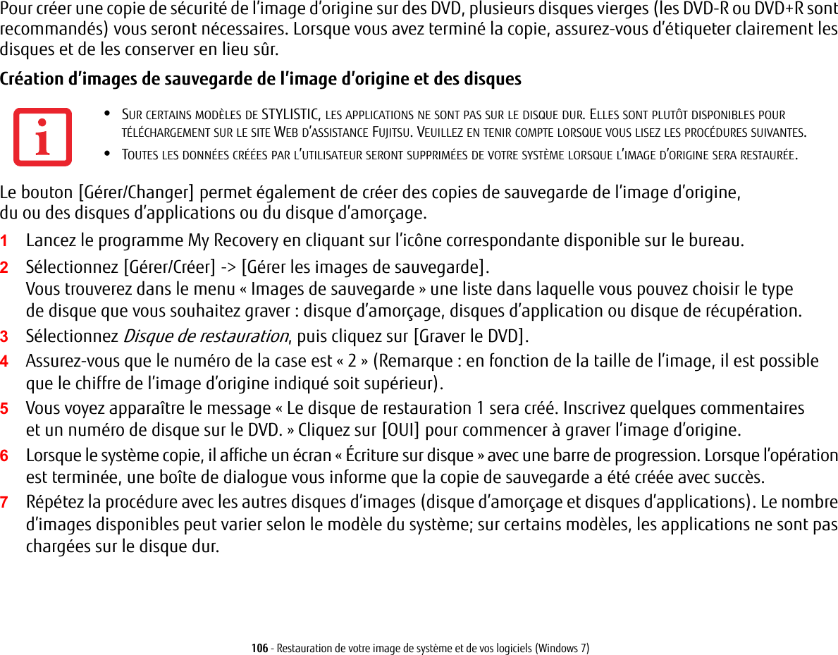 106 - Restauration de votre image de syst&egrave;me et de vos logiciels (Windows 7)Pour cr&eacute;er une copie de s&eacute;curit&eacute; de l&rsquo;image d&rsquo;origine sur des DVD, plusieurs disques vierges (les DVD-R ou DVD+R sont recommand&eacute;s) vous seront n&eacute;cessaires. Lorsque vous avez termin&eacute; la copie, assurez-vous d&rsquo;&eacute;tiqueter clairement les disques et de les conserver en lieu s&ucirc;r.Cr&eacute;ation d&rsquo;images de sauvegarde de l&rsquo;image d&rsquo;origine et des disques Le bouton [G&eacute;rer/Changer] permet &eacute;galement de cr&eacute;er des copies de sauvegarde de l&rsquo;image d&rsquo;origine, du ou des disques d&rsquo;applications ou du disque d&rsquo;amor&ccedil;age.1Lancez le programme My Recovery en cliquant sur l&rsquo;ic&ocirc;ne correspondante disponible sur le bureau.2S&eacute;lectionnez [G&eacute;rer/Cr&eacute;er] -> [G&eacute;rer les images de sauvegarde].Vous trouverez dans le menu &laquo; Images de sauvegarde&raquo; une liste dans laquelle vous pouvez choisir le type de disque que vous souhaitez graver: disque d&rsquo;amor&ccedil;age, disques d&rsquo;application ou disque de r&eacute;cup&eacute;ration.3S&eacute;lectionnez Disque de restauration, puis cliquez sur [Graver le DVD].4Assurez-vous que le num&eacute;ro de la case est &laquo;2&raquo; (Remarque: en fonction de la taille de l&rsquo;image, il est possible que le chiffre de l&rsquo;image d&rsquo;origine indiqu&eacute; soit sup&eacute;rieur).5Vous voyez appara&icirc;tre le message &laquo; Le disque de restauration 1 sera cr&eacute;&eacute;. Inscrivez quelques commentaires et un num&eacute;ro de disque sur le DVD. &raquo; Cliquez sur [OUI] pour commencer &agrave; graver l&rsquo;image d&rsquo;origine.6Lorsque le syst&egrave;me copie, il affiche un &eacute;cran &laquo; &Eacute;criture sur disque &raquo; avec une barre de progression. Lorsque l&rsquo;op&eacute;ration est termin&eacute;e, une bo&icirc;te de dialogue vous informe que la copie de sauvegarde a &eacute;t&eacute; cr&eacute;&eacute;e avec succ&egrave;s.7R&eacute;p&eacute;tez la proc&eacute;dure avec les autres disques d&rsquo;images (disque d&rsquo;amor&ccedil;age et disques d&rsquo;applications). Le nombre d&rsquo;images disponibles peut varier selon le mod&egrave;le du syst&egrave;me; sur certains mod&egrave;les, les applications ne sont pas charg&eacute;es sur le disque dur.&bull;SUR CERTAINS MOD&Egrave;LES DE STYLISTIC, LES APPLICATIONS NE SONT PAS SUR LE DISQUE DUR. ELLES SONT PLUT&Ocirc;T DISPONIBLES POUR T&Eacute;L&Eacute;CHARGEMENT SUR LE SITE WEB D&rsquo;ASSISTANCE FUJITSU. VEUILLEZ EN TENIR COMPTE LORSQUE VOUS LISEZ LES PROC&Eacute;DURES SUIVANTES.&bull;TOUTES LES DONN&Eacute;ES CR&Eacute;&Eacute;ES PAR L&rsquo;UTILISATEUR SERONT SUPPRIM&Eacute;ES DE VOTRE SYST&Egrave;ME LORSQUE L&rsquo;IMAGE D&rsquo;ORIGINE SERA RESTAUR&Eacute;E.
