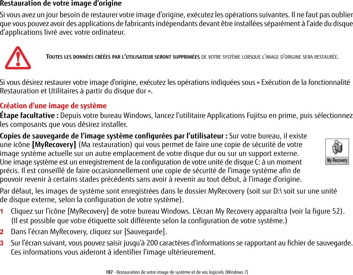 107 - Restauration de votre image de syst&egrave;me et de vos logiciels (Windows 7)Restauration de votre image d&rsquo;origine Si vous avez un jour besoin de restaurer votre image d&rsquo;origine, ex&eacute;cutez les op&eacute;rations suivantes. Il ne faut pas oublier que vous pouvez avoir des applications de fabricants ind&eacute;pendants devant &ecirc;tre install&eacute;es s&eacute;par&eacute;ment &agrave; l&rsquo;aide du disque d&rsquo;applications livr&eacute; avec votre ordinateur.Si vous d&eacute;sirez restaurer votre image d&rsquo;origine, ex&eacute;cutez les op&eacute;rations indiqu&eacute;es sous &laquo; Ex&eacute;cution de la fonctionnalit&eacute; Restauration et Utilitaires &agrave; partir du disque dur &raquo;. Cr&eacute;ation d&rsquo;une image de syst&egrave;me&Eacute;tape facultative : Depuis votre bureau Windows, lancez l&rsquo;utilitaire Applications Fujitsu en prime, puis s&eacute;lectionnez les composants que vous d&eacute;sirez installer.Copies de sauvegarde de l&rsquo;image syst&egrave;me configur&eacute;es par l&rsquo;utilisateur: Sur votre bureau, il existe une ic&ocirc;ne [MyRecovery] (Ma restauration) My Recoveryqui vous permet de faire une copie de s&eacute;curit&eacute; de votre image syst&egrave;me actuelle sur un autre emplacement de votre disque dur ou sur un support externe. Une image syst&egrave;me est un enregistrement de la configuration de votre unit&eacute; de disque C: &agrave; un moment pr&eacute;cis. Il est conseill&eacute; de faire occasionnellement une copie de s&eacute;curit&eacute; de l&rsquo;image syst&egrave;me afin de pouvoir revenir &agrave; certains stades pr&eacute;c&eacute;dents sans avoir &agrave; revenir au tout d&eacute;but, &agrave; l&rsquo;image d&rsquo;origine.Par d&eacute;faut, les images de syst&egrave;me sont enregistr&eacute;es dans le dossier MyRecovery (soit sur D:\ soit sur une unit&eacute; de disque externe, selon la configuration de votre syst&egrave;me).1Cliquez sur l&rsquo;ic&ocirc;ne [MyRecovery] de votre bureau Windows. L&rsquo;&eacute;cran My Recovery appara&icirc;tra (voir la figure 52). (Il est possible que votre &eacute;tiquette soit diff&eacute;rente selon la configuration de votre syst&egrave;me.)2Dans l&rsquo;&eacute;cran MyRecovery, cliquez sur [Sauvegarde].3Sur l&rsquo;&eacute;cran suivant, vous pouvez saisir jusqu&rsquo;&agrave; 200 caract&egrave;res d&rsquo;informations se rapportant au fichier de sauvegarde. Ces informations vous aideront &agrave; identifier l&rsquo;image ult&eacute;rieurement.TOUTES LES DONN&Eacute;ES CR&Eacute;&Eacute;ES PAR L&rsquo;UTILISATEUR SERONT SUPPRIM&Eacute;ES DE VOTRE SYST&Egrave;ME LORSQUE L&rsquo;IMAGE D&rsquo;ORIGINE SERA RESTAUR&Eacute;E.