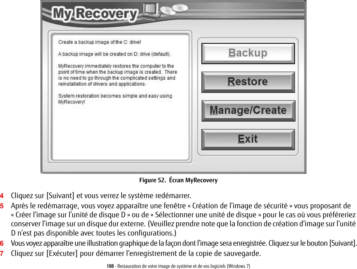 108 - Restauration de votre image de syst&egrave;me et de vos logiciels (Windows 7)Figure 52.  &Eacute;cran MyRecovery4Cliquez sur [Suivant] et vous verrez le syst&egrave;me red&eacute;marrer.5Apr&egrave;s le red&eacute;marrage, vous voyez appara&icirc;tre une fen&ecirc;tre &laquo; Cr&eacute;ation de l&rsquo;image de s&eacute;curit&eacute; &raquo; vous proposant de &laquo; Cr&eacute;er l&rsquo;image sur l&rsquo;unit&eacute; de disque D &raquo; ou de &laquo; S&eacute;lectionner une unit&eacute; de disque &raquo; pour le cas o&ugrave; vous pr&eacute;f&eacute;reriez conserver l&rsquo;image sur un disque dur externe. (Veuillez prendre note que la fonction de cr&eacute;ation d&rsquo;image sur l&rsquo;unit&eacute; D n&rsquo;est pas disponible avec toutes les configurations.)6Vous voyez appara&icirc;tre une illustration graphique de la fa&ccedil;on dont l&rsquo;image sera enregistr&eacute;e. Cliquez sur le bouton [Suivant].7Cliquez sur [Ex&eacute;cuter] pour d&eacute;marrer l&rsquo;enregistrement de la copie de sauvegarde. 