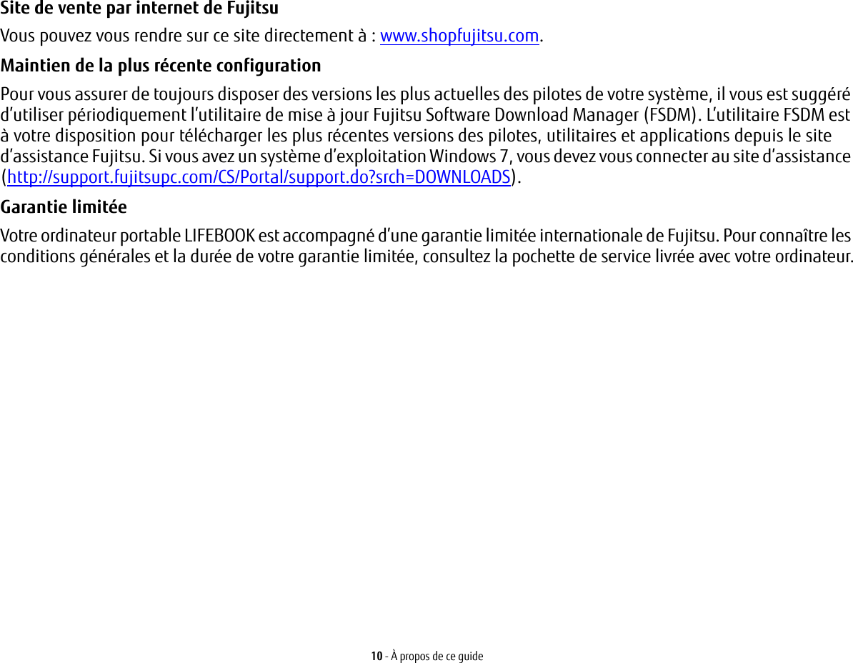 10 - &Agrave; propos de ce guideSite de vente par internet de Fujitsu Vous pouvez vous rendre sur ce site directement &agrave;: www.shopfujitsu.com.Maintien de la plus r&eacute;cente configuration Pour vous assurer de toujours disposer des versions les plus actuelles des pilotes de votre syst&egrave;me, il vous est sugg&eacute;r&eacute; d&rsquo;utiliser p&eacute;riodiquement l&rsquo;utilitaire de mise &agrave; jour Fujitsu Software Download Manager (FSDM). L&rsquo;utilitaire FSDM est &agrave; votre disposition pour t&eacute;l&eacute;charger les plus r&eacute;centes versions des pilotes, utilitaires et applications depuis le site d&rsquo;assistance Fujitsu. Si vous avez un syst&egrave;me d&rsquo;exploitation Windows 7, vous devez vous connecter au site d&rsquo;assistance (http://support.fujitsupc.com/CS/Portal/support.do?srch=DOWNLOADS). Garantie limit&eacute;e Votre ordinateur portable LIFEBOOK est accompagn&eacute; d&rsquo;une garantie limit&eacute;e internationale de Fujitsu. Pour conna&icirc;tre les conditions g&eacute;n&eacute;rales et la dur&eacute;e de votre garantie limit&eacute;e, consultez la pochette de service livr&eacute;e avec votre ordinateur.
