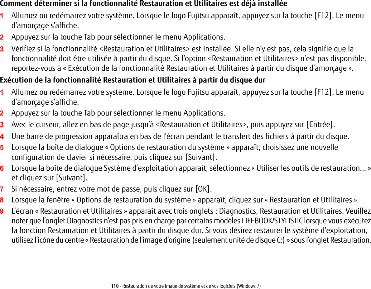 110 - Restauration de votre image de syst&egrave;me et de vos logiciels (Windows 7)Comment d&eacute;terminer si la fonctionnalit&eacute; Restauration et Utilitaires est d&eacute;j&agrave; install&eacute;e1Allumez ou red&eacute;marrez votre syst&egrave;me. Lorsque le logo Fujitsu appara&icirc;t, appuyez sur la touche [F12]. Le menu d&rsquo;amor&ccedil;age s&rsquo;affiche.2Appuyez sur la touche Tab pour s&eacute;lectionner le menu Applications. 3V&eacute;rifiez si la fonctionnalit&eacute; <Restauration et Utilitaires> est install&eacute;e. Si elle n&rsquo;y est pas, cela signifie que la fonctionnalit&eacute; doit &ecirc;tre utilis&eacute;e &agrave; partir du disque. Si l&rsquo;option <Restauration et Utilitaires> n&rsquo;est pas disponible, reportez-vous &agrave; &laquo;Ex&eacute;cution de la fonctionnalit&eacute; Restauration et Utilitaires &agrave; partir du disque d&rsquo;amor&ccedil;age &raquo;.Ex&eacute;cution de la fonctionnalit&eacute; Restauration et Utilitaires &agrave; partir du disque dur1Allumez ou red&eacute;marrez votre syst&egrave;me. Lorsque le logo Fujitsu appara&icirc;t, appuyez sur la touche [F12]. Le menu d&rsquo;amor&ccedil;age s&rsquo;affiche.2Appuyez sur la touche Tab pour s&eacute;lectionner le menu Applications.3Avec le curseur, allez en bas de page jusqu&rsquo;&agrave; <Restauration et Utilitaires>, puis appuyez sur [Entr&eacute;e].4Une barre de progression appara&icirc;tra en bas de l&rsquo;&eacute;cran pendant le transfert des fichiers &agrave; partir du disque.5Lorsque la bo&icirc;te de dialogue &laquo;Options de restauration du syst&egrave;me&raquo; appara&icirc;t, choisissez une nouvelle configuration de clavier si n&eacute;cessaire, puis cliquez sur [Suivant].6Lorsque la bo&icirc;te de dialogue Syst&egrave;me d&rsquo;exploitation appara&icirc;t, s&eacute;lectionnez &laquo; Utiliser les outils de restauration... &raquo; et cliquez sur [Suivant]. 7Si n&eacute;cessaire, entrez votre mot de passe, puis cliquez sur [OK].8Lorsque la fen&ecirc;tre &laquo;Options de restauration du syst&egrave;me&raquo; appara&icirc;t, cliquez sur &laquo;Restauration et Utilitaires&raquo;.9L&rsquo;&eacute;cran &laquo;Restauration et Utilitaires&raquo; appara&icirc;t avec trois onglets: Diagnostics, Restauration et Utilitaires. Veuillez noter que l&rsquo;onglet Diagnostics n&rsquo;est pas pris en charge par certains mod&egrave;les LIFEBOOK/STYLISTIC lorsque vous ex&eacute;cutez la fonction Restauration et Utilitaires &agrave; partir du disque dur. Si vous d&eacute;sirez restaurer le syst&egrave;me d&rsquo;exploitation, utilisez l&rsquo;ic&ocirc;ne du centre &laquo; Restauration de l&rsquo;image d&rsquo;origine (seulement unit&eacute; de disque C:) &raquo; sous l&rsquo;onglet Restauration. 