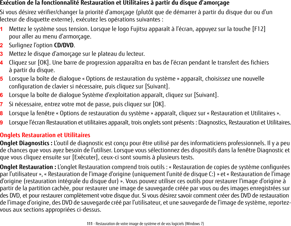 111 - Restauration de votre image de syst&egrave;me et de vos logiciels (Windows 7)Ex&eacute;cution de la fonctionnalit&eacute; Restauration et Utilitaires &agrave; partir du disque d&rsquo;amor&ccedil;ageSi vous d&eacute;sirez v&eacute;rifier/changer la priorit&eacute; d&rsquo;amor&ccedil;age (plut&ocirc;t que de d&eacute;marrer &agrave; partir du disque dur ou d&rsquo;un lecteur de disquette externe), ex&eacute;cutez les op&eacute;rations suivantes:1Mettez le syst&egrave;me sous tension. Lorsque le logo Fujitsu appara&icirc;t &agrave; l&rsquo;&eacute;cran, appuyez sur la touche [F12] pour aller au menu d&rsquo;armor&ccedil;age. 2Surlignez l&rsquo;option CD/DVD.3Mettez le disque d&rsquo;amor&ccedil;age sur le plateau du lecteur.4Cliquez sur [OK]. Une barre de progression appara&icirc;tra en bas de l&rsquo;&eacute;cran pendant le transfert des fichiers &agrave; partir du disque.5Lorsque la bo&icirc;te de dialogue &laquo;Options de restauration du syst&egrave;me&raquo; appara&icirc;t, choisissez une nouvelle configuration de clavier si n&eacute;cessaire, puis cliquez sur [Suivant].6Lorsque la bo&icirc;te de dialogue Syst&egrave;me d&rsquo;exploitation appara&icirc;t, cliquez sur [Suivant]. 7Si n&eacute;cessaire, entrez votre mot de passe, puis cliquez sur [OK].8Lorsque la fen&ecirc;tre &laquo;Options de restauration du syst&egrave;me&raquo; appara&icirc;t, cliquez sur &laquo;Restauration et Utilitaires&raquo;.9Lorsque l&rsquo;&eacute;cran Restauration et utilitaires appara&icirc;t, trois onglets sont pr&eacute;sents: Diagnostics, Restauration et Utilitaires.Onglets Restauration et UtilitairesOnglet Diagnostics: L&rsquo;outil de diagnostic est con&ccedil;u pour &ecirc;tre utilis&eacute; par des informaticiens professionnels. Il y a peu de chances que vous ayez besoin de l&rsquo;utiliser. Lorsque vous s&eacute;lectionnez des dispositifs dans la fen&ecirc;tre Diagnostic et que vous cliquez ensuite sur [Ex&eacute;cuter], ceux-ci sont soumis &agrave; plusieurs tests.Onglet Restauration: L&rsquo;onglet Restauration comprend trois outils: &laquo; Restauration de copies de syst&egrave;me configur&eacute;es par l&rsquo;utilisateur &raquo;, &laquo; Restauration de l&rsquo;image d&rsquo;origine (uniquement l&rsquo;unit&eacute; de disque C:) &raquo; et &laquo;Restauration de l&rsquo;image d&rsquo;origine (restauration int&eacute;grale du disque dur)&raquo;. Vous pouvez utiliser ces outils pour restaurer l&rsquo;image d&rsquo;origine &agrave; partir de la partition cach&eacute;e, pour restaurer une image de sauvegarde cr&eacute;&eacute;e par vous ou des images enregistr&eacute;es sur des DVD, et pour restaurer compl&egrave;tement votre disque dur. Si vous d&eacute;sirez savoir comment cr&eacute;er des DVD de restauration de l&rsquo;image d&rsquo;origine, des DVD de sauvegarde cr&eacute;&eacute; par l&rsquo;utilisateur, et une sauvegarde de l&rsquo;image de syst&egrave;me, reportez-vous aux sections appropri&eacute;es ci-dessus. 