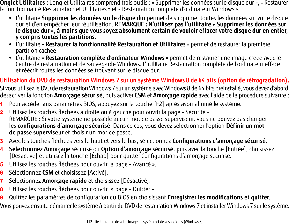 112 - Restauration de votre image de syst&egrave;me et de vos logiciels (Windows 7)Onglet Utilitaires: L&rsquo;onglet Utilitaires comprend trois outils: &laquo; Supprimer les donn&eacute;es sur le disque dur &raquo;, &laquo; Restaurer la fonctionnalit&eacute; Restauration et Utilitaires &raquo; et &laquo; Restauration compl&egrave;te d&rsquo;ordinateur Windows &raquo;.&bull;L&rsquo;utilitaire Supprimer les donn&eacute;es sur le disque dur permet de supprimer toutes les donn&eacute;es sur votre disque dur et d&rsquo;en emp&ecirc;cher leur r&eacute;utilisation. REMARQUE: N&rsquo;utilisez pas l&rsquo;utilitaire &laquo;Supprimer les donn&eacute;es sur le disque dur&raquo;, &agrave; moins que vous soyez absolument certain de vouloir effacer votre disque dur en entier, y compris toutes les partitions.&bull;L&rsquo;utilitaire &laquo; Restaurer la fonctionnalit&eacute; Restauration et Utilitaires &raquo; permet de restaurer la premi&egrave;re partition cach&eacute;e.&bull;L&rsquo;utilitaire &laquo; Restauration compl&egrave;te d&rsquo;ordinateur Windows &raquo; permet de restaurer une image cr&eacute;&eacute;e avec le Centre de restauration et de sauvegarde Windows. L&rsquo;utilitaire Restauration compl&egrave;te de l&rsquo;ordinateur efface et r&eacute;&eacute;crit toutes les donn&eacute;es se trouvant sur le disque dur.Utilisation du DVD de restauration Windows 7 sur un syst&egrave;me Windows 8 de 64 bits (option de r&eacute;trogradation).Si vous utilisez le DVD de restauration Windows 7 sur un syst&egrave;me avec Windows 8 de 64 bits pr&eacute;install&eacute;, vous devez d&rsquo;abord d&eacute;sactiver la fonction Amor&ccedil;age s&eacute;curis&eacute;, puis activer CSM et Amor&ccedil;age rapide avec l&rsquo;aide de la proc&eacute;dure suivante :1Pour acc&eacute;der aux param&egrave;tres BIOS, appuyez sur la touche [F2] apr&egrave;s avoir allum&eacute; le syst&egrave;me.2Utilisez les touches fl&eacute;ch&eacute;es &agrave; droite ou &agrave; gauche pour ouvrir la page &laquo; S&eacute;curit&eacute; &raquo;.REMARQUE: Si votre syst&egrave;me ne poss&egrave;de aucun mot de passe superviseur, vous ne pouvez pas changer les configurations d&rsquo;amor&ccedil;age s&eacute;curis&eacute;. Dans ce cas, vous devez s&eacute;lectionner l&rsquo;option D&eacute;finir un mot de passe superviseur et choisir un mot de passe.3Avec les touches fl&eacute;ch&eacute;es vers le haut et vers le bas, s&eacute;lectionnez Configurations d&rsquo;amor&ccedil;age s&eacute;curis&eacute;.4S&eacute;lectionnez Amor&ccedil;age s&eacute;curis&eacute; ou Option d&rsquo;amor&ccedil;age s&eacute;curis&eacute;, puis avec la touche [Entr&eacute;e], choisissez [D&eacute;sactiv&eacute;] et utilisez la touche [&Eacute;chap] pour quitter Configurations d&rsquo;amor&ccedil;age s&eacute;curis&eacute;.5Utilisez les touches fl&eacute;ch&eacute;es pour ouvrir la page &laquo; Avanc&eacute; &raquo;.6S&eacute;lectionnez CSM et choisissez [Activ&eacute;].7S&eacute;lectionnez Amor&ccedil;age rapide et choisissez [D&eacute;sactiv&eacute;].8Utilisez les touches fl&eacute;ch&eacute;es pour ouvrir la page &laquo; Quitter &raquo;. 9Quittez les param&egrave;tres de configuration du BIOS en choisissant Enregistrer les modifications et quitter. Vous pouvez ensuite d&eacute;marrer le syst&egrave;me &agrave; partir du DVD de restauration Windows 7 et installer Windows 7 sur le syst&egrave;me.