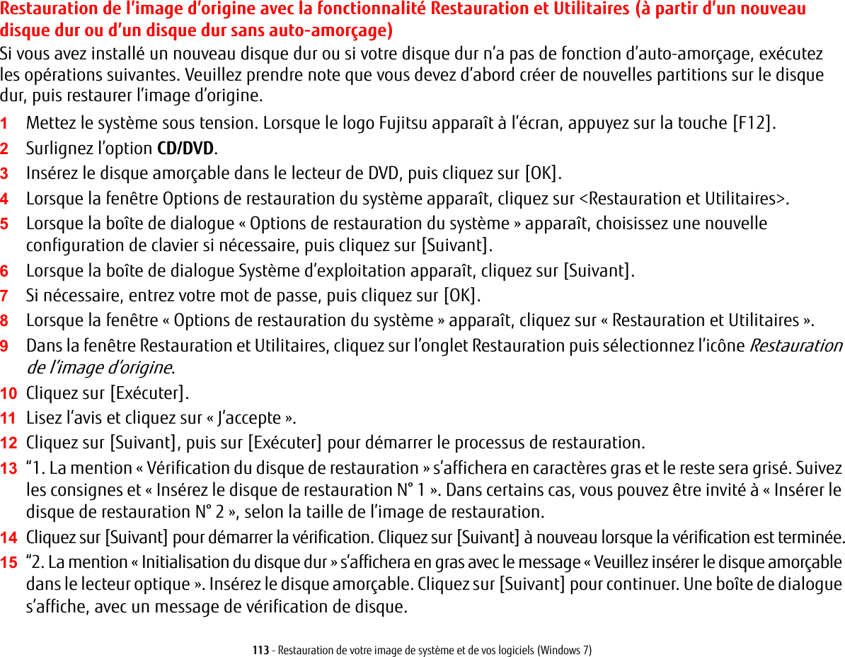 113 - Restauration de votre image de syst&egrave;me et de vos logiciels (Windows 7)Restauration de l&rsquo;image d&rsquo;origine avec la fonctionnalit&eacute; Restauration et Utilitaires (&agrave; partir d&rsquo;un nouveau disque dur ou d&rsquo;un disque dur sans auto-amor&ccedil;age)Si vous avez install&eacute; un nouveau disque dur ou si votre disque dur n&rsquo;a pas de fonction d&rsquo;auto-amor&ccedil;age, ex&eacute;cutez les op&eacute;rations suivantes. Veuillez prendre note que vous devez d&rsquo;abord cr&eacute;er de nouvelles partitions sur le disque dur, puis restaurer l&rsquo;image d&rsquo;origine.1Mettez le syst&egrave;me sous tension. Lorsque le logo Fujitsu appara&icirc;t &agrave; l&rsquo;&eacute;cran, appuyez sur la touche [F12]. 2Surlignez l&rsquo;option CD/DVD.3Ins&eacute;rez le disque amor&ccedil;able dans le lecteur de DVD, puis cliquez sur [OK].4Lorsque la fen&ecirc;tre Options de restauration du syst&egrave;me appara&icirc;t, cliquez sur <Restauration et Utilitaires>.5Lorsque la bo&icirc;te de dialogue &laquo;Options de restauration du syst&egrave;me&raquo; appara&icirc;t, choisissez une nouvelle configuration de clavier si n&eacute;cessaire, puis cliquez sur [Suivant].6Lorsque la bo&icirc;te de dialogue Syst&egrave;me d&rsquo;exploitation appara&icirc;t, cliquez sur [Suivant]. 7Si n&eacute;cessaire, entrez votre mot de passe, puis cliquez sur [OK].8Lorsque la fen&ecirc;tre &laquo;Options de restauration du syst&egrave;me&raquo; appara&icirc;t, cliquez sur &laquo;Restauration et Utilitaires&raquo;.9Dans la fen&ecirc;tre Restauration et Utilitaires, cliquez sur l&rsquo;onglet Restauration puis s&eacute;lectionnez l&rsquo;ic&ocirc;ne Restauration de l&rsquo;image d&rsquo;origine.10 Cliquez sur [Ex&eacute;cuter].11 Lisez l&rsquo;avis et cliquez sur &laquo; J&rsquo;accepte &raquo;. 12 Cliquez sur [Suivant], puis sur [Ex&eacute;cuter] pour d&eacute;marrer le processus de restauration. 13 &ldquo;1. La mention &laquo;V&eacute;rification du disque de restauration&raquo; s&rsquo;affichera en caract&egrave;res gras et le reste sera gris&eacute;. Suivez les consignes et &laquo;Ins&eacute;rez le disque de restauration N&deg; 1&raquo;. Dans certains cas, vous pouvez &ecirc;tre invit&eacute; &agrave; &laquo;Ins&eacute;rer le disque de restauration N&deg; 2&raquo;, selon la taille de l&rsquo;image de restauration.14 Cliquez sur [Suivant] pour d&eacute;marrer la v&eacute;rification. Cliquez sur [Suivant] &agrave; nouveau lorsque la v&eacute;rification est termin&eacute;e.15 &ldquo;2. La mention &laquo;Initialisation du disque dur&raquo; s&rsquo;affichera en gras avec le message &laquo;Veuillez ins&eacute;rer le disque amor&ccedil;able dans le lecteur optique&raquo;. Ins&eacute;rez le disque amor&ccedil;able. Cliquez sur [Suivant] pour continuer. Une bo&icirc;te de dialogue s&rsquo;affiche, avec un message de v&eacute;rification de disque.