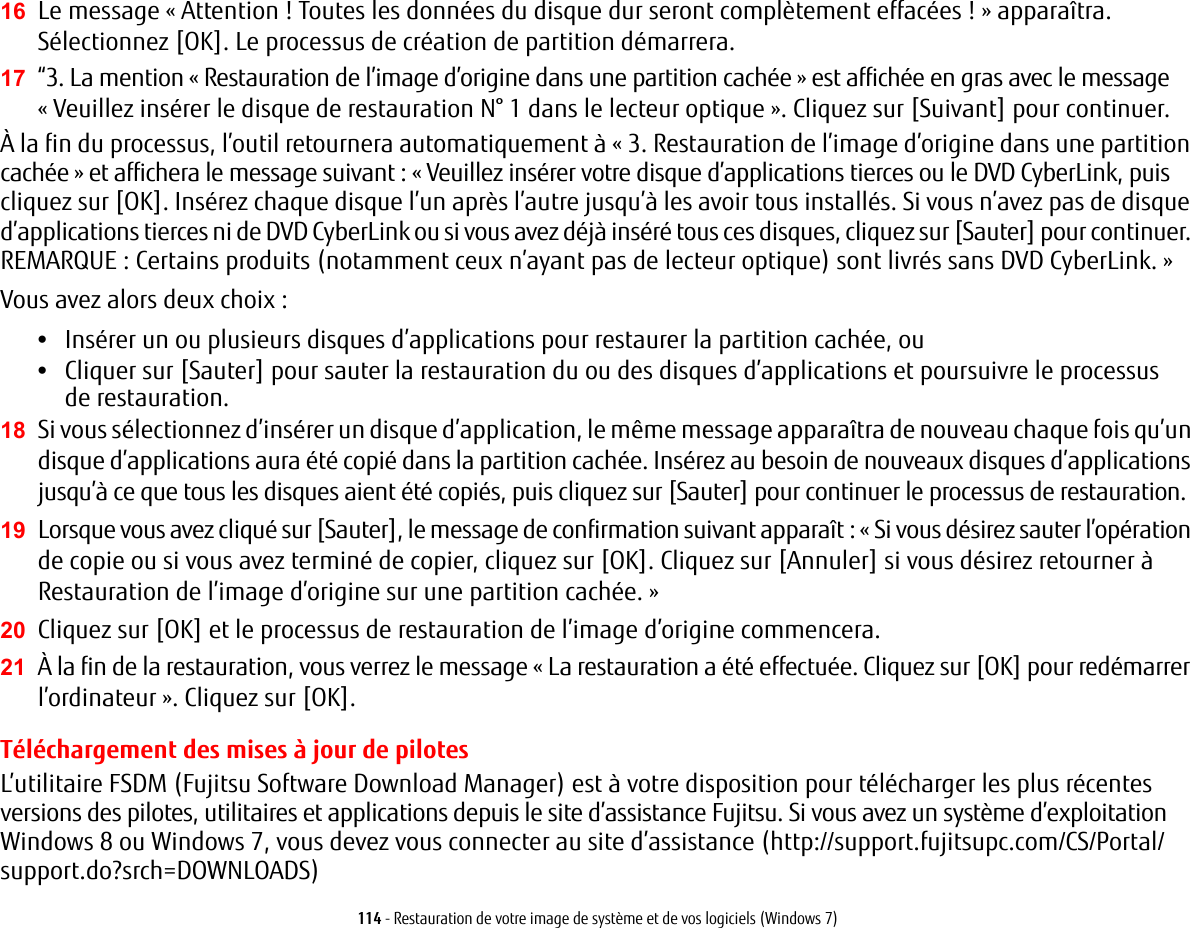 114 - Restauration de votre image de syst&egrave;me et de vos logiciels (Windows 7)16 Le message &laquo;Attention ! Toutes les donn&eacute;es du disque dur seront compl&egrave;tement effac&eacute;es !&raquo; appara&icirc;tra. S&eacute;lectionnez [OK]. Le processus de cr&eacute;ation de partition d&eacute;marrera.17 &ldquo;3. La mention &laquo;Restauration de l&rsquo;image d&rsquo;origine dans une partition cach&eacute;e &raquo; est affich&eacute;e en gras avec le message &laquo; Veuillez ins&eacute;rer le disque de restauration N&deg; 1 dans le lecteur optique &raquo;. Cliquez sur [Suivant] pour continuer.&Agrave; la fin du processus, l&rsquo;outil retournera automatiquement &agrave; &laquo;3. Restauration de l&rsquo;image d&rsquo;origine dans une partition cach&eacute;e&raquo; et affichera le message suivant: &laquo;Veuillez ins&eacute;rer votre disque d&rsquo;applications tierces ou le DVD CyberLink, puis cliquez sur [OK]. Ins&eacute;rez chaque disque l&rsquo;un apr&egrave;s l&rsquo;autre jusqu&rsquo;&agrave; les avoir tous install&eacute;s. Si vous n&rsquo;avez pas de disque d&rsquo;applications tierces ni de DVD CyberLink ou si vous avez d&eacute;j&agrave; ins&eacute;r&eacute; tous ces disques, cliquez sur [Sauter] pour continuer. REMARQUE: Certains produits (notamment ceux n&rsquo;ayant pas de lecteur optique) sont livr&eacute;s sans DVD CyberLink. &raquo; Vous avez alors deux choix:&bull;Ins&eacute;rer un ou plusieurs disques d&rsquo;applications pour restaurer la partition cach&eacute;e, ou &bull;Cliquer sur [Sauter] pour sauter la restauration du ou des disques d&rsquo;applications et poursuivre le processus de restauration.18 Si vous s&eacute;lectionnez d&rsquo;ins&eacute;rer un disque d&rsquo;application, le m&ecirc;me message appara&icirc;tra de nouveau chaque fois qu&rsquo;un disque d&rsquo;applications aura &eacute;t&eacute; copi&eacute; dans la partition cach&eacute;e. Ins&eacute;rez au besoin de nouveaux disques d&rsquo;applications jusqu&rsquo;&agrave; ce que tous les disques aient &eacute;t&eacute; copi&eacute;s, puis cliquez sur [Sauter] pour continuer le processus de restauration.19 Lorsque vous avez cliqu&eacute; sur [Sauter], le message de confirmation suivant appara&icirc;t: &laquo;Si vous d&eacute;sirez sauter l&rsquo;op&eacute;ration de copie ou si vous avez termin&eacute; de copier, cliquez sur [OK]. Cliquez sur [Annuler] si vous d&eacute;sirez retourner &agrave; Restauration de l&rsquo;image d&rsquo;origine sur une partition cach&eacute;e.&raquo; 20 Cliquez sur [OK] et le processus de restauration de l&rsquo;image d&rsquo;origine commencera.21 &Agrave; la fin de la restauration, vous verrez le message &laquo;La restauration a &eacute;t&eacute; effectu&eacute;e. Cliquez sur [OK] pour red&eacute;marrer l&rsquo;ordinateur&raquo;. Cliquez sur [OK].T&eacute;l&eacute;chargement des mises &agrave; jour de pilotesL&rsquo;utilitaire FSDM (Fujitsu Software Download Manager) est &agrave; votre disposition pour t&eacute;l&eacute;charger les plus r&eacute;centes versions des pilotes, utilitaires et applications depuis le site d&rsquo;assistance Fujitsu. Si vous avez un syst&egrave;me d&rsquo;exploitation Windows 8 ou Windows 7, vous devez vous connecter au site d&rsquo;assistance (http://support.fujitsupc.com/CS/Portal/support.do?srch=DOWNLOADS) 