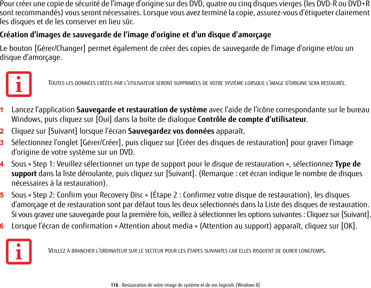 116 - Restauration de votre image de syst&egrave;me et de vos logiciels (Windows 8)Pour cr&eacute;er une copie de s&eacute;curit&eacute; de l&rsquo;image d&rsquo;origine sur des DVD, quatre ou cinq disques vierges (les DVD-R ou DVD+R sont recommand&eacute;s) vous seront n&eacute;cessaires. Lorsque vous avez termin&eacute; la copie, assurez-vous d&rsquo;&eacute;tiqueter clairement les disques et de les conserver en lieu s&ucirc;r.Cr&eacute;ation d&rsquo;images de sauvegarde de l&rsquo;image d&rsquo;origine et d&rsquo;un disque d&rsquo;amor&ccedil;age Le bouton [G&eacute;rer/Changer] permet &eacute;galement de cr&eacute;er des copies de sauvegarde de l&rsquo;image d&rsquo;origine et/ou un disque d&rsquo;amor&ccedil;age.1Lancez l&rsquo;application Sauvegarde et restauration de syst&egrave;me avec l&rsquo;aide de l&rsquo;ic&ocirc;ne correspondante sur le bureau Windows, puis cliquez sur [Oui] dans la bo&icirc;te de dialogue Contr&ocirc;le de compte d&rsquo;utilisateur.2Cliquez sur [Suivant] lorsque l&rsquo;&eacute;cran Sauvegardez vos donn&eacute;es appara&icirc;t.3S&eacute;lectionnez l&rsquo;onglet [G&eacute;rer/Cr&eacute;er], puis cliquez sur [Cr&eacute;er des disques de restauration] pour graver l&rsquo;image d&rsquo;origine de votre syst&egrave;me sur un DVD.4Sous &laquo; Step 1: Veuillez s&eacute;lectionner un type de support pour le disque de restauration &raquo;, s&eacute;lectionnez Type de support dans la liste d&eacute;roulante, puis cliquez sur [Suivant]. (Remarque: cet &eacute;cran indique le nombre de disques n&eacute;cessaires &agrave; la restauration).5Sous &laquo; Step 2: Confirm your Recovery Disc&raquo; (&Eacute;tape 2: Confirmez votre disque de restauration), les disques d&rsquo;amor&ccedil;age et de restauration sont par d&eacute;faut tous les deux s&eacute;lectionn&eacute;s dans la Liste des disques de restauration. Si vous gravez une sauvegarde pour la premi&egrave;re fois, veillez &agrave; s&eacute;lectionner les options suivantes: Cliquez sur [Suivant].6Lorsque l&rsquo;&eacute;cran de confirmation &laquo; Attention about media&raquo; (Attention au support) appara&icirc;t, cliquez sur [OK].TOUTES LES DONN&Eacute;ES CR&Eacute;&Eacute;ES PAR L&rsquo;UTILISATEUR SERONT SUPPRIM&Eacute;ES DE VOTRE SYST&Egrave;ME LORSQUE L&rsquo;IMAGE D&rsquo;ORIGINE SERA RESTAUR&Eacute;E.VEILLEZ &Agrave; BRANCHER L&rsquo;ORDINATEUR SUR LE SECTEUR POUR LES &Eacute;TAPES SUIVANTES CAR ELLES RISQUENT DE DURER LONGTEMPS.