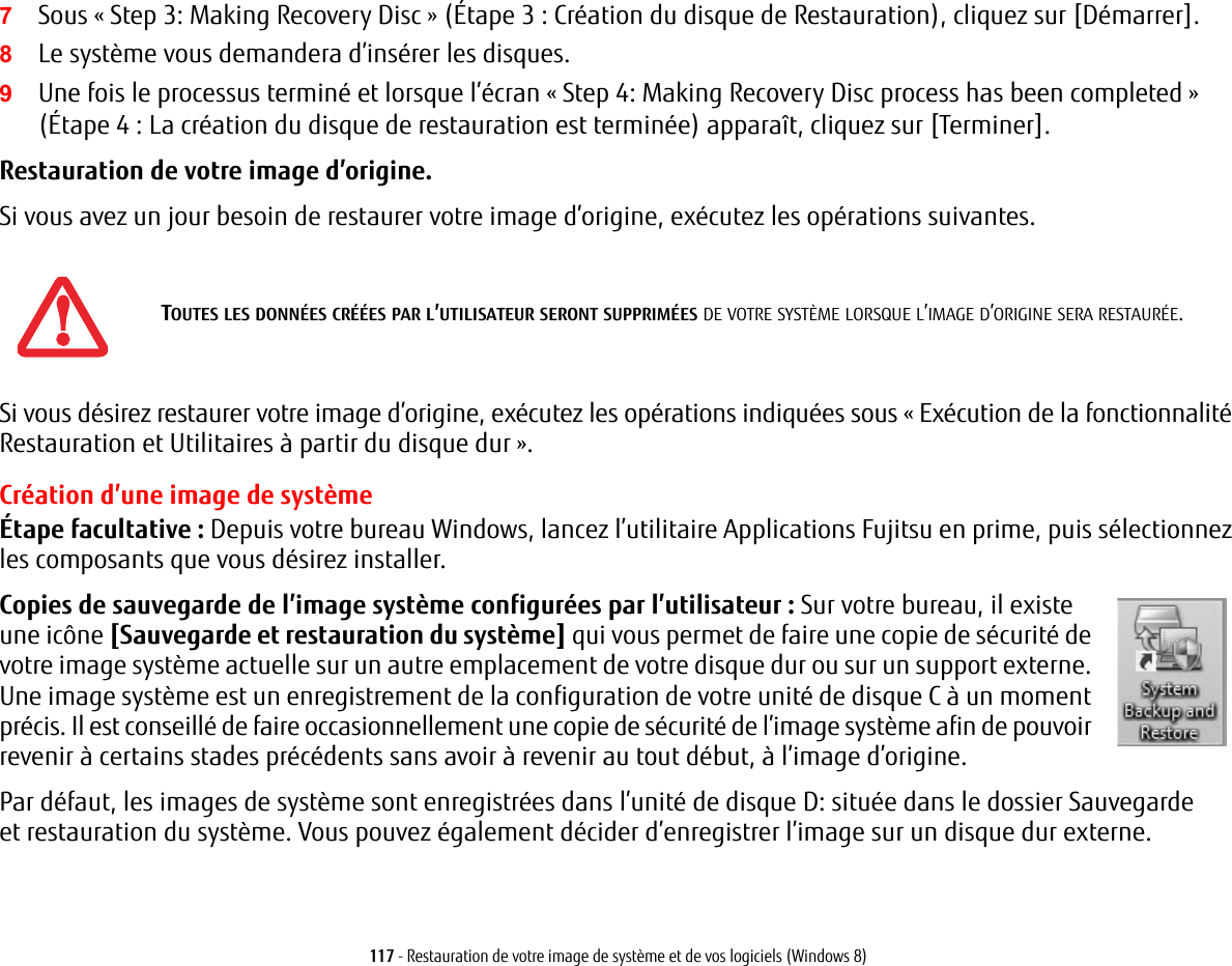 117 - Restauration de votre image de syst&egrave;me et de vos logiciels (Windows 8)7Sous &laquo; Step 3: Making Recovery Disc&raquo; (&Eacute;tape 3: Cr&eacute;ation du disque de Restauration), cliquez sur [D&eacute;marrer]. 8Le syst&egrave;me vous demandera d&rsquo;ins&eacute;rer les disques.9Une fois le processus termin&eacute; et lorsque l&rsquo;&eacute;cran &laquo; Step 4: Making Recovery Disc process has been completed&raquo; (&Eacute;tape 4: La cr&eacute;ation du disque de restauration est termin&eacute;e) appara&icirc;t, cliquez sur [Terminer].Restauration de votre image d&rsquo;origine. Si vous avez un jour besoin de restaurer votre image d&rsquo;origine, ex&eacute;cutez les op&eacute;rations suivantes. Si vous d&eacute;sirez restaurer votre image d&rsquo;origine, ex&eacute;cutez les op&eacute;rations indiqu&eacute;es sous &laquo; Ex&eacute;cution de la fonctionnalit&eacute; Restauration et Utilitaires &agrave; partir du disque dur &raquo;. Cr&eacute;ation d&rsquo;une image de syst&egrave;me&Eacute;tape facultative : Depuis votre bureau Windows, lancez l&rsquo;utilitaire Applications Fujitsu en prime, puis s&eacute;lectionnez les composants que vous d&eacute;sirez installer.Copies de sauvegarde de l&rsquo;image syst&egrave;me configur&eacute;es par l&rsquo;utilisateur: Sur votre bureau, il existe une ic&ocirc;ne [Sauvegarde et restauration du syst&egrave;me] qui vous permet de faire une copie de s&eacute;curit&eacute; de votre image syst&egrave;me actuelle sur un autre emplacement de votre disque dur ou sur un support externe. Une image syst&egrave;me est un enregistrement de la configuration de votre unit&eacute; de disque C &agrave; un moment pr&eacute;cis. Il est conseill&eacute; de faire occasionnellement une copie de s&eacute;curit&eacute; de l&rsquo;image syst&egrave;me afin de pouvoir revenir &agrave; certains stades pr&eacute;c&eacute;dents sans avoir &agrave; revenir au tout d&eacute;but, &agrave; l&rsquo;image d&rsquo;origine.Par d&eacute;faut, les images de syst&egrave;me sont enregistr&eacute;es dans l&rsquo;unit&eacute; de disque D: situ&eacute;e dans le dossier Sauvegarde et restauration du syst&egrave;me. Vous pouvez &eacute;galement d&eacute;cider d&rsquo;enregistrer l&rsquo;image sur un disque dur externe.TOUTES LES DONN&Eacute;ES CR&Eacute;&Eacute;ES PAR L&rsquo;UTILISATEUR SERONT SUPPRIM&Eacute;ES DE VOTRE SYST&Egrave;ME LORSQUE L&rsquo;IMAGE D&rsquo;ORIGINE SERA RESTAUR&Eacute;E.