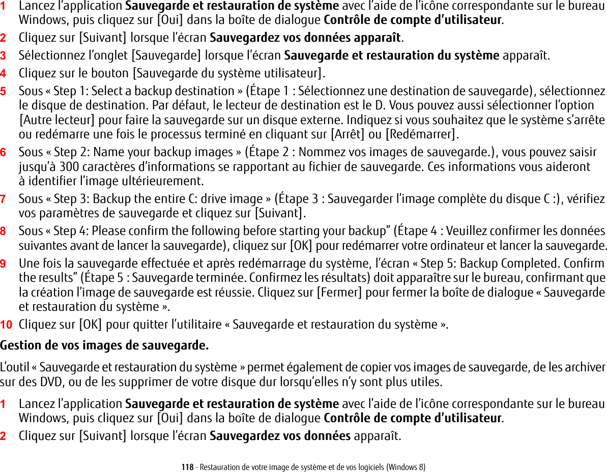 118 - Restauration de votre image de syst&egrave;me et de vos logiciels (Windows 8)1Lancez l&rsquo;application Sauvegarde et restauration de syst&egrave;me avec l&rsquo;aide de l&rsquo;ic&ocirc;ne correspondante sur le bureau Windows, puis cliquez sur [Oui] dans la bo&icirc;te de dialogue Contr&ocirc;le de compte d&rsquo;utilisateur.2Cliquez sur [Suivant] lorsque l&rsquo;&eacute;cran Sauvegardez vos donn&eacute;es appara&icirc;t.3S&eacute;lectionnez l&rsquo;onglet [Sauvegarde] lorsque l&rsquo;&eacute;cran Sauvegarde et restauration du syst&egrave;me appara&icirc;t.4Cliquez sur le bouton [Sauvegarde du syst&egrave;me utilisateur].5Sous &laquo; Step 1: Select a backup destination &raquo; (&Eacute;tape 1 : S&eacute;lectionnez une destination de sauvegarde), s&eacute;lectionnez le disque de destination. Par d&eacute;faut, le lecteur de destination est le D. Vous pouvez aussi s&eacute;lectionner l&rsquo;option [Autre lecteur] pour faire la sauvegarde sur un disque externe. Indiquez si vous souhaitez que le syst&egrave;me s&rsquo;arr&ecirc;te ou red&eacute;marre une fois le processus termin&eacute; en cliquant sur [Arr&ecirc;t] ou [Red&eacute;marrer].6Sous &laquo; Step 2: Name your backup images &raquo; (&Eacute;tape 2 : Nommez vos images de sauvegarde.), vous pouvez saisir jusqu&rsquo;&agrave; 300 caract&egrave;res d&rsquo;informations se rapportant au fichier de sauvegarde. Ces informations vous aideront &agrave; identifier l&rsquo;image ult&eacute;rieurement.7Sous &laquo; Step 3: Backup the entire C: drive image &raquo; (&Eacute;tape 3 : Sauvegarder l&rsquo;image compl&egrave;te du disque C :), v&eacute;rifiez vos param&egrave;tres de sauvegarde et cliquez sur [Suivant].8Sous &laquo; Step 4: Please confirm the following before starting your backup&rdquo; (&Eacute;tape 4: Veuillez confirmer les donn&eacute;es suivantes avant de lancer la sauvegarde), cliquez sur [OK] pour red&eacute;marrer votre ordinateur et lancer la sauvegarde.9Une fois la sauvegarde effectu&eacute;e et apr&egrave;s red&eacute;marrage du syst&egrave;me, l&rsquo;&eacute;cran &laquo; Step 5: Backup Completed. Confirm the results&rdquo; (&Eacute;tape 5: Sauvegarde termin&eacute;e. Confirmez les r&eacute;sultats) doit appara&icirc;tre sur le bureau, confirmant que la cr&eacute;ation l&rsquo;image de sauvegarde est r&eacute;ussie. Cliquez sur [Fermer] pour fermer la bo&icirc;te de dialogue &laquo; Sauvegarde et restauration du syst&egrave;me &raquo;.10 Cliquez sur [OK] pour quitter l&rsquo;utilitaire &laquo; Sauvegarde et restauration du syst&egrave;me &raquo;.Gestion de vos images de sauvegarde. L&rsquo;outil &laquo; Sauvegarde et restauration du syst&egrave;me &raquo; permet &eacute;galement de copier vos images de sauvegarde, de les archiver sur des DVD, ou de les supprimer de votre disque dur lorsqu&rsquo;elles n&rsquo;y sont plus utiles.1Lancez l&rsquo;application Sauvegarde et restauration de syst&egrave;me avec l&rsquo;aide de l&rsquo;ic&ocirc;ne correspondante sur le bureau Windows, puis cliquez sur [Oui] dans la bo&icirc;te de dialogue Contr&ocirc;le de compte d&rsquo;utilisateur.2Cliquez sur [Suivant] lorsque l&rsquo;&eacute;cran Sauvegardez vos donn&eacute;es appara&icirc;t.