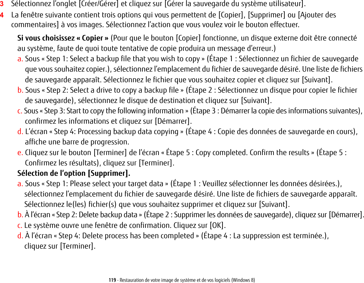 119 - Restauration de votre image de syst&egrave;me et de vos logiciels (Windows 8)3S&eacute;lectionnez l&rsquo;onglet [Cr&eacute;er/G&eacute;rer] et cliquez sur [G&eacute;rer la sauvegarde du syst&egrave;me utilisateur].4La fen&ecirc;tre suivante contient trois options qui vous permettent de [Copier], [Supprimer] ou [Ajouter des commentaires] &agrave; vos images. S&eacute;lectionnez l&rsquo;action que vous voulez voir le bouton effectuer.Si vous choisissez &laquo; Copier &raquo; (Pour que le bouton [Copier] fonctionne, un disque externe doit &ecirc;tre connect&eacute; au syst&egrave;me, faute de quoi toute tentative de copie produira un message d&rsquo;erreur.)a. Sous &laquo; Step 1: Select a backup file that you wish to copy &raquo; (&Eacute;tape 1 : S&eacute;lectionnez un fichier de sauvegarde que vous souhaitez copier.), s&eacute;lectionnez l&rsquo;emplacement du fichier de sauvegarde d&eacute;sir&eacute;. Une liste de fichiers de sauvegarde appara&icirc;t. S&eacute;lectionnez le fichier que vous souhaitez copier et cliquez sur [Suivant].b. Sous &laquo; Step 2: Select a drive to copy a backup file &raquo; (&Eacute;tape 2 : S&eacute;lectionnez un disque pour copier le fichier de sauvegarde), s&eacute;lectionnez le disque de destination et cliquez sur [Suivant].c. Sous &laquo; Step 3: Start to copy the following information &raquo; (&Eacute;tape 3 : D&eacute;marrer la copie des informations suivantes), confirmez les informations et cliquez sur [D&eacute;marrer].d. L&rsquo;&eacute;cran &laquo; Step 4: Processing backup data copying &raquo; (&Eacute;tape 4 : Copie des donn&eacute;es de sauvegarde en cours), affiche une barre de progression.e. Cliquez sur le bouton [Terminer] de l&rsquo;&eacute;cran &laquo; &Eacute;tape 5 : Copy completed. Confirm the results &raquo; (&Eacute;tape 5 : Confirmez les r&eacute;sultats), cliquez sur [Terminer].S&eacute;lection de l&rsquo;option [Supprimer]. a. Sous &laquo; Step 1: Please select your target data &raquo; (&Eacute;tape 1 : Veuillez s&eacute;lectionner les donn&eacute;es d&eacute;sir&eacute;es.), s&eacute;lectionnez l&rsquo;emplacement du fichier de sauvegarde d&eacute;sir&eacute;. Une liste de fichiers de sauvegarde appara&icirc;t.S&eacute;lectionnez le(les) fichier(s) que vous souhaitez supprimer et cliquez sur [Suivant].b. &Agrave; l&rsquo;&eacute;cran &laquo; Step 2: Delete backup data &raquo; (&Eacute;tape 2 : Supprimer les donn&eacute;es de sauvegarde), cliquez sur [D&eacute;marrer].c. Le syst&egrave;me ouvre une fen&ecirc;tre de confirmation. Cliquez sur [OK].d. &Agrave; l&rsquo;&eacute;cran &laquo; Step 4: Delete process has been completed &raquo; (&Eacute;tape 4 : La suppression est termin&eacute;e.), cliquez sur [Terminer].