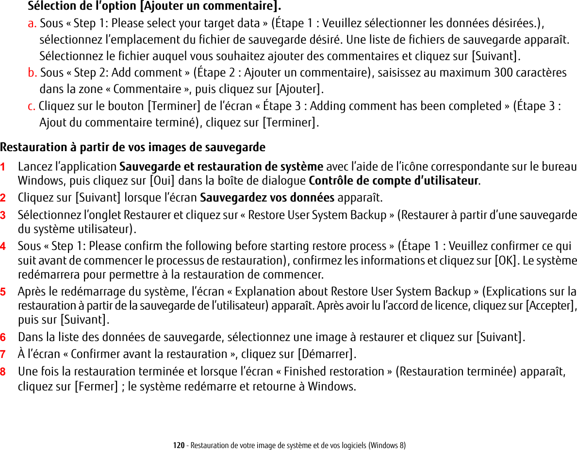 120 - Restauration de votre image de syst&egrave;me et de vos logiciels (Windows 8)S&eacute;lection de l&rsquo;option [Ajouter un commentaire].a. Sous &laquo; Step 1: Please select your target data &raquo; (&Eacute;tape 1 : Veuillez s&eacute;lectionner les donn&eacute;es d&eacute;sir&eacute;es.), s&eacute;lectionnez l&rsquo;emplacement du fichier de sauvegarde d&eacute;sir&eacute;. Une liste de fichiers de sauvegarde appara&icirc;t. S&eacute;lectionnez le fichier auquel vous souhaitez ajouter des commentaires et cliquez sur [Suivant].b. Sous &laquo; Step 2: Add comment &raquo; (&Eacute;tape 2 : Ajouter un commentaire), saisissez au maximum 300 caract&egrave;res dans la zone &laquo; Commentaire &raquo;, puis cliquez sur [Ajouter].c. Cliquez sur le bouton [Terminer] de l&rsquo;&eacute;cran &laquo; &Eacute;tape 3 : Adding comment has been completed &raquo; (&Eacute;tape 3 : Ajout du commentaire termin&eacute;), cliquez sur [Terminer].Restauration &agrave; partir de vos images de sauvegarde  1Lancez l&rsquo;application Sauvegarde et restauration de syst&egrave;me avec l&rsquo;aide de l&rsquo;ic&ocirc;ne correspondante sur le bureau Windows, puis cliquez sur [Oui] dans la bo&icirc;te de dialogue Contr&ocirc;le de compte d&rsquo;utilisateur.2Cliquez sur [Suivant] lorsque l&rsquo;&eacute;cran Sauvegardez vos donn&eacute;es appara&icirc;t.3S&eacute;lectionnez l&rsquo;onglet Restaurer et cliquez sur &laquo; Restore User System Backup&raquo; (Restaurer &agrave; partir d&rsquo;une sauvegarde du syst&egrave;me utilisateur).4Sous &laquo; Step 1: Please confirm the following before starting restore process &raquo; (&Eacute;tape 1 : Veuillez confirmer ce qui suit avant de commencer le processus de restauration), confirmez les informations et cliquez sur [OK]. Le syst&egrave;me red&eacute;marrera pour permettre &agrave; la restauration de commencer.5Apr&egrave;s le red&eacute;marrage du syst&egrave;me, l&rsquo;&eacute;cran &laquo; Explanation about Restore User System Backup &raquo; (Explications sur la restauration &agrave; partir de la sauvegarde de l&rsquo;utilisateur) appara&icirc;t. Apr&egrave;s avoir lu l&rsquo;accord de licence, cliquez sur [Accepter], puis sur [Suivant].6Dans la liste des donn&eacute;es de sauvegarde, s&eacute;lectionnez une image &agrave; restaurer et cliquez sur [Suivant].7&Agrave; l&rsquo;&eacute;cran &laquo; Confirmer avant la restauration &raquo;, cliquez sur [D&eacute;marrer].8Une fois la restauration termin&eacute;e et lorsque l&rsquo;&eacute;cran &laquo; Finished restoration&raquo; (Restauration termin&eacute;e) appara&icirc;t, cliquez sur [Fermer]; le syst&egrave;me red&eacute;marre et retourne &agrave; Windows.