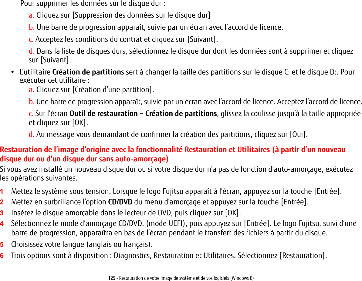 125 - Restauration de votre image de syst&egrave;me et de vos logiciels (Windows 8)Pour supprimer les donn&eacute;es sur le disque dur :a. Cliquez sur [Suppression des donn&eacute;es sur le disque dur]b. Une barre de progression appara&icirc;t, suivie par un &eacute;cran avec l&rsquo;accord de licence.c. Acceptez les conditions du contrat et cliquez sur [Suivant].d. Dans la liste de disques durs, s&eacute;lectionnez le disque dur dont les donn&eacute;es sont &agrave; supprimer et cliquez sur [Suivant].&bull;L&rsquo;utilitaire Cr&eacute;ation de partitions sert &agrave; changer la taille des partitions sur le disque C: et le disque D:. Pour ex&eacute;cuter cet utilitaire :a. Cliquez sur [Cr&eacute;ation d&rsquo;une partition].b. Une barre de progression appara&icirc;t, suivie par un &eacute;cran avec l&rsquo;accord de licence. Acceptez l&rsquo;accord de licence.c. Sur l&rsquo;&eacute;cran Outil de restauration &ndash; Cr&eacute;ation de partitions, glissez la coulisse jusqu&rsquo;&agrave; la taille appropri&eacute;e et cliquez sur [OK].d. Au message vous demandant de confirmer la cr&eacute;ation des partitions, cliquez sur [Oui].Restauration de l&rsquo;image d&rsquo;origine avec la fonctionnalit&eacute; Restauration et Utilitaires (&agrave; partir d&rsquo;un nouveau disque dur ou d&rsquo;un disque dur sans auto-amor&ccedil;age)Si vous avez install&eacute; un nouveau disque dur ou si votre disque dur n&rsquo;a pas de fonction d&rsquo;auto-amor&ccedil;age, ex&eacute;cutez les op&eacute;rations suivantes. 1Mettez le syst&egrave;me sous tension. Lorsque le logo Fujitsu appara&icirc;t &agrave; l&rsquo;&eacute;cran, appuyez sur la touche [Entr&eacute;e].2Mettez en surbrillance l&rsquo;option CD/DVD du menu d&rsquo;amor&ccedil;age et appuyez sur la touche [Entr&eacute;e].3Ins&eacute;rez le disque amor&ccedil;able dans le lecteur de DVD, puis cliquez sur [OK].4S&eacute;lectionnez le mode d&rsquo;amor&ccedil;age CD/DVD. (mode UEFI), puis appuyez sur [Entr&eacute;e]. Le logo Fujitsu, suivi d&rsquo;une barre de progression, appara&icirc;tra en bas de l&rsquo;&eacute;cran pendant le transfert des fichiers &agrave; partir du disque.5Choisissez votre langue (anglais ou fran&ccedil;ais).6Trois options sont &agrave; disposition : Diagnostics, Restauration et Utilitaires. S&eacute;lectionnez [Restauration].
