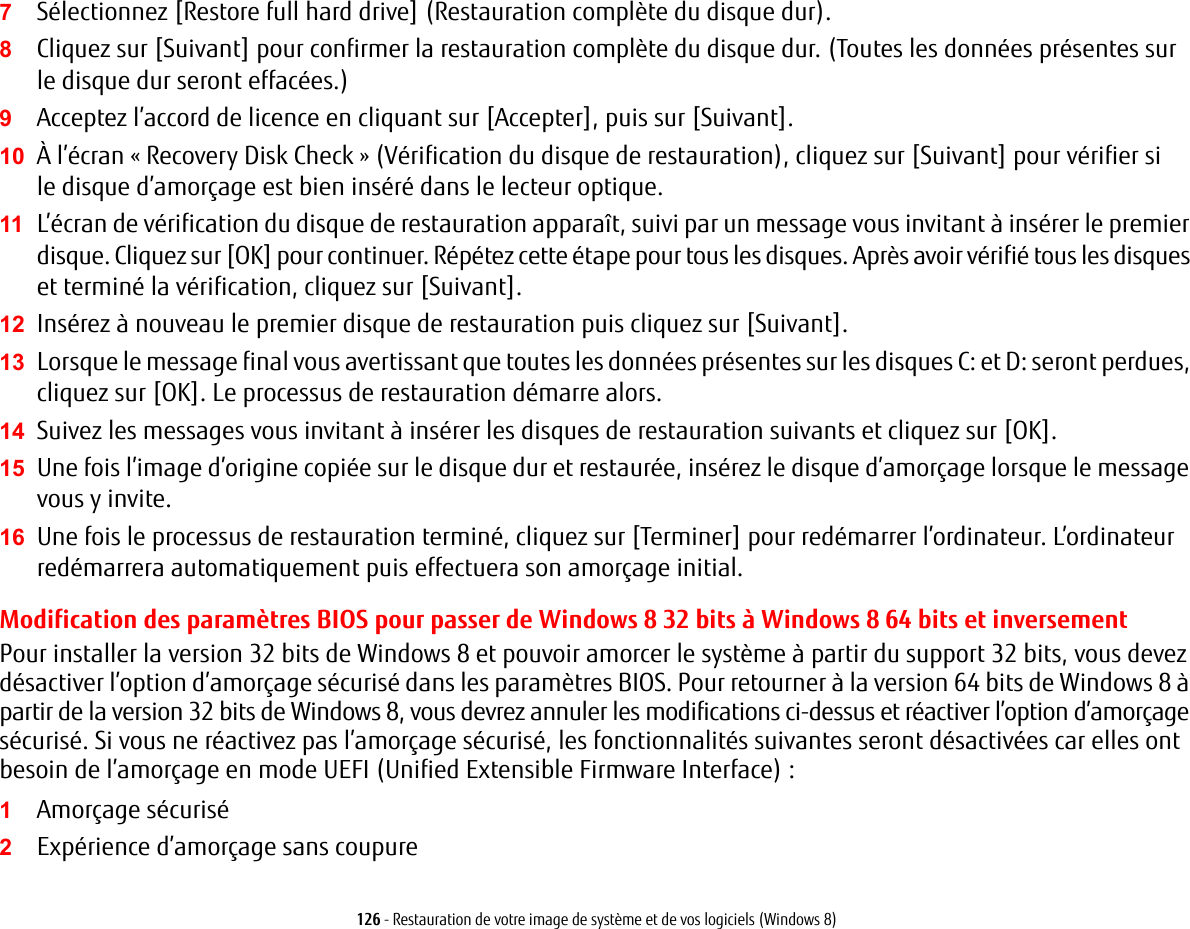 126 - Restauration de votre image de syst&egrave;me et de vos logiciels (Windows 8)7S&eacute;lectionnez [Restore full hard drive] (Restauration compl&egrave;te du disque dur).8Cliquez sur [Suivant] pour confirmer la restauration compl&egrave;te du disque dur. (Toutes les donn&eacute;es pr&eacute;sentes sur le disque dur seront effac&eacute;es.)9Acceptez l&rsquo;accord de licence en cliquant sur [Accepter], puis sur [Suivant].10 &Agrave; l&rsquo;&eacute;cran &laquo; Recovery Disk Check &raquo; (V&eacute;rification du disque de restauration), cliquez sur [Suivant] pour v&eacute;rifier si le disque d&rsquo;amor&ccedil;age est bien ins&eacute;r&eacute; dans le lecteur optique.11 L&rsquo;&eacute;cran de v&eacute;rification du disque de restauration appara&icirc;t, suivi par un message vous invitant &agrave; ins&eacute;rer le premier disque. Cliquez sur [OK] pour continuer. R&eacute;p&eacute;tez cette &eacute;tape pour tous les disques. Apr&egrave;s avoir v&eacute;rifi&eacute; tous les disques et termin&eacute; la v&eacute;rification, cliquez sur [Suivant].12 Ins&eacute;rez &agrave; nouveau le premier disque de restauration puis cliquez sur [Suivant].13 Lorsque le message final vous avertissant que toutes les donn&eacute;es pr&eacute;sentes sur les disques C: et D: seront perdues, cliquez sur [OK]. Le processus de restauration d&eacute;marre alors.14 Suivez les messages vous invitant &agrave; ins&eacute;rer les disques de restauration suivants et cliquez sur [OK].15 Une fois l&rsquo;image d&rsquo;origine copi&eacute;e sur le disque dur et restaur&eacute;e, ins&eacute;rez le disque d&rsquo;amor&ccedil;age lorsque le message vous y invite.16 Une fois le processus de restauration termin&eacute;, cliquez sur [Terminer] pour red&eacute;marrer l&rsquo;ordinateur. L&rsquo;ordinateur red&eacute;marrera automatiquement puis effectuera son amor&ccedil;age initial.Modification des param&egrave;tres BIOS pour passer de Windows 8 32 bits &agrave; Windows 8 64 bits et inversement Pour installer la version 32 bits de Windows 8 et pouvoir amorcer le syst&egrave;me &agrave; partir du support 32 bits, vous devez d&eacute;sactiver l&rsquo;option d&rsquo;amor&ccedil;age s&eacute;curis&eacute; dans les param&egrave;tres BIOS. Pour retourner &agrave; la version 64 bits de Windows 8 &agrave; partir de la version 32 bits de Windows 8, vous devrez annuler les modifications ci-dessus et r&eacute;activer l&rsquo;option d&rsquo;amor&ccedil;age s&eacute;curis&eacute;. Si vous ne r&eacute;activez pas l&rsquo;amor&ccedil;age s&eacute;curis&eacute;, les fonctionnalit&eacute;s suivantes seront d&eacute;sactiv&eacute;es car elles ont besoin de l&rsquo;amor&ccedil;age en mode UEFI (Unified Extensible Firmware Interface) :1Amor&ccedil;age s&eacute;curis&eacute;2Exp&eacute;rience d&rsquo;amor&ccedil;age sans coupure
