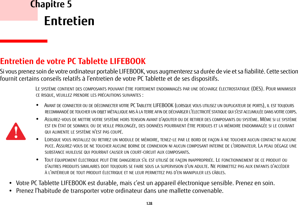 128     Chapitre 5    EntretienEntretien de votre PC Tablette LIFEBOOKSi vous prenez soin de votre ordinateur portable LIFEBOOK, vous augmenterez sa dur&eacute;e de vie et sa fiabilit&eacute;. Cette section fournit certains conseils relatifs &agrave; l&rsquo;entretien de votre PC Tablette et de ses dispositifs.&bull;Votre PC Tablette LIFEBOOK est durable, mais c&rsquo;est un appareil &eacute;lectronique sensible. Prenez en soin.&bull;Prenez l&rsquo;habitude de transporter votre ordinateur dans une mallette convenable.LE SYST&Egrave;ME CONTIENT DES COMPOSANTS POUVANT &Ecirc;TRE FORTEMENT ENDOMMAG&Eacute;S PAR UNE D&Eacute;CHARGE &Eacute;LECTROSTATIQUE (DES). POUR MINIMISER CE RISQUE, VEUILLEZ PRENDRE LES PR&Eacute;CAUTIONS SUIVANTES:&bull;AVANT DE CONNECTER OU DE D&Eacute;CONNECTER VOTRE PC TABLETTE LIFEBOOK (LORSQUE VOUS UTILISEZ UN DUPLICATEUR DE PORTS), IL EST TOUJOURS RECOMMAND&Eacute; DE TOUCHER UN OBJET M&Eacute;TALLIQUE MIS &Agrave; LA TERRE AFIN DE D&Eacute;CHARGER L&rsquo;&Eacute;LECTRICIT&Eacute; STATIQUE QUI S&rsquo;EST ACCUMUL&Eacute;E DANS VOTRE CORPS. &bull;ASSUREZ-VOUS DE METTRE VOTRE SYST&Egrave;ME HORS TENSION AVANT D&rsquo;AJOUTER OU DE RETIRER DES COMPOSANTS DU SYST&Egrave;ME. M&Ecirc;ME SI LE SYST&Egrave;ME EST EN &Eacute;TAT DE SOMMEIL OU DE VEILLE PROLONG&Eacute;E, DES DONN&Eacute;ES POURRAIENT &Ecirc;TRE PERDUES ET LA M&Eacute;MOIRE ENDOMMAG&Eacute;E SI LE COURANT QUI ALIMENTE LE SYST&Egrave;ME N&rsquo;EST PAS COUP&Eacute;.&bull;LORSQUE VOUS INSTALLEZ OU RETIREZ UN MODULE DE M&Eacute;MOIRE, TENEZ-LE PAR LE BORD DE FA&Ccedil;ON &Agrave; NE TOUCHER AUCUN CONTACT NI AUCUNE PUCE. ASSUREZ-VOUS DE NE TOUCHER AUCUNE BORNE DE CONNEXION NI AUCUN COMPOSANT INTERNE DE L&rsquo;ORDINATEUR. LA PEAU D&Eacute;GAGE UNE SUBSTANCE HUILEUSE QUI POURRAIT CAUSER UN COURT-CIRCUIT AUX COMPOSANTS. &bull;TOUT &Eacute;QUIPEMENT &Eacute;LECTRIQUE PEUT &Ecirc;TRE DANGEREUX S&rsquo;IL EST UTILIS&Eacute; DE FA&Ccedil;ON INAPPROPRI&Eacute;E. LE FONCTIONNEMENT DE CE PRODUIT OU D&rsquo;AUTRES PRODUITS SIMILAIRES DOIT TOUJOURS SE FAIRE SOUS LA SUPERVISION D&rsquo;UN ADULTE. NE PERMETTEZ PAS AUX ENFANTS D&rsquo;ACC&Eacute;DER &Agrave; L&rsquo;INT&Eacute;RIEUR DE TOUT PRODUIT &Eacute;LECTRIQUE ET NE LEUR PERMETTEZ PAS D&rsquo;EN MANIPULER LES C&Acirc;BLES.