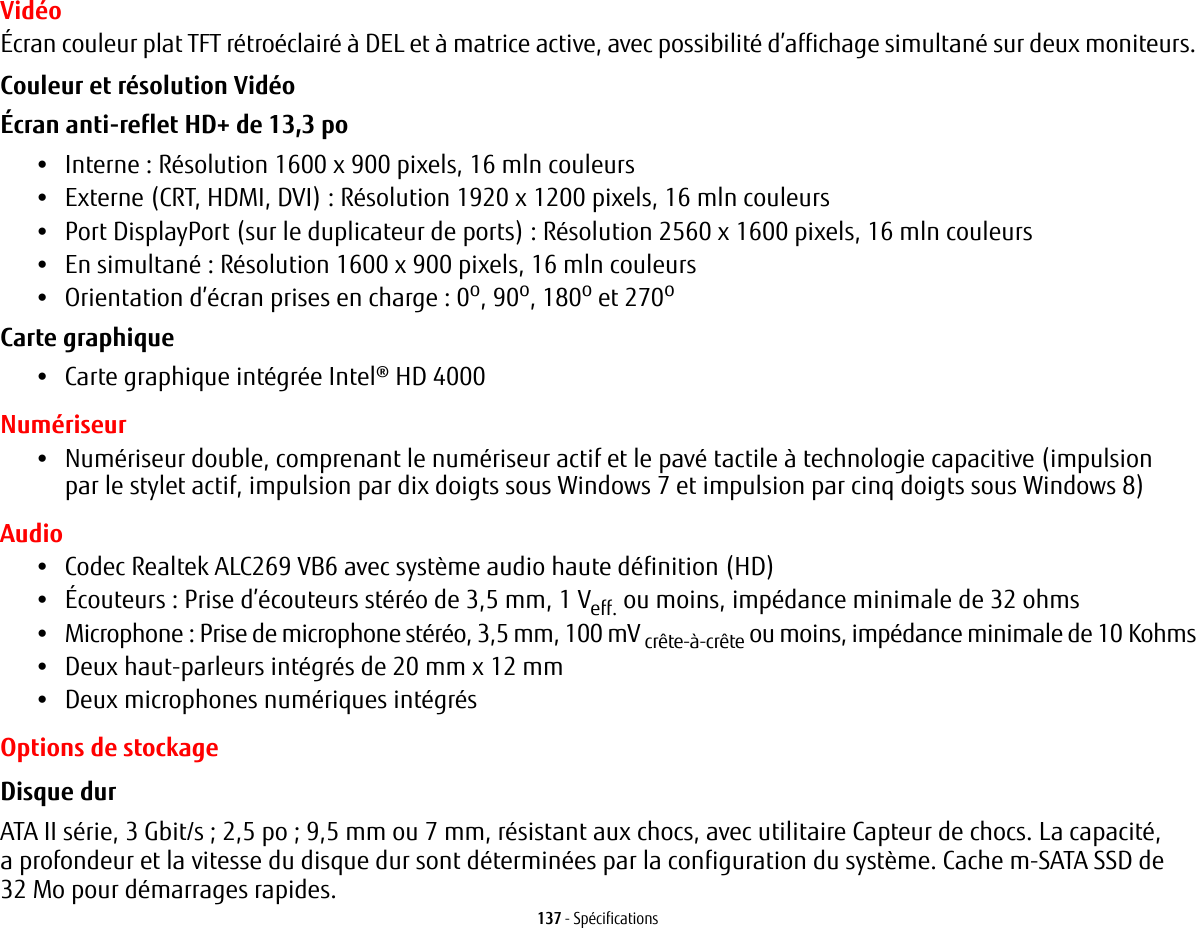 137 - Sp&eacute;cificationsVid&eacute;o&Eacute;cran couleur plat TFT r&eacute;tro&eacute;clair&eacute; &agrave; DEL et &agrave; matrice active, avec possibilit&eacute; d&rsquo;affichage simultan&eacute; sur deux moniteurs.Couleur et r&eacute;solution Vid&eacute;o &Eacute;cran anti-reflet HD+ de 13,3 po &bull;Interne : R&eacute;solution 1600 x 900 pixels, 16 mln couleurs&bull;Externe (CRT, HDMI, DVI): R&eacute;solution 1920 x 1200 pixels, 16 mln couleurs&bull;Port DisplayPort (sur le duplicateur de ports) : R&eacute;solution 2560 x 1600 pixels, 16 mln couleurs&bull;En simultan&eacute;: R&eacute;solution 1600 x 900 pixels, 16 mln couleurs&bull;Orientation d&rsquo;&eacute;cran prises en charge : 0o, 90o, 180o et 270oCarte graphique &bull;Carte graphique int&eacute;gr&eacute;e Intel&reg; HD 4000 Num&eacute;riseur&bull;Num&eacute;riseur double, comprenant le num&eacute;riseur actif et le pav&eacute; tactile &agrave; technologie capacitive (impulsion par le stylet actif, impulsion par dix doigts sous Windows 7 et impulsion par cinq doigts sous Windows 8)Audio&bull;Codec Realtek ALC269 VB6 avec syst&egrave;me audio haute d&eacute;finition (HD)&bull;&Eacute;couteurs: Prise d&rsquo;&eacute;couteurs st&eacute;r&eacute;o de 3,5 mm, 1 Veff. ou moins, imp&eacute;dance minimale de 32 ohms&bull;Microphone: Prise de microphone st&eacute;r&eacute;o, 3,5 mm, 100 mV cr&ecirc;te-&agrave;-cr&ecirc;te ou moins, imp&eacute;dance minimale de 10Kohms&bull;Deux haut-parleurs int&eacute;gr&eacute;s de 20 mm x 12 mm&bull;Deux microphones num&eacute;riques int&eacute;gr&eacute;sOptions de stockageDisque dur ATA II s&eacute;rie, 3 Gbit/s; 2,5 po; 9,5 mm ou 7 mm, r&eacute;sistant aux chocs, avec utilitaire Capteur de chocs. La capacit&eacute;, a profondeur et la vitesse du disque dur sont d&eacute;termin&eacute;es par la configuration du syst&egrave;me. Cache m-SATA SSD de 32 Mo pour d&eacute;marrages rapides.