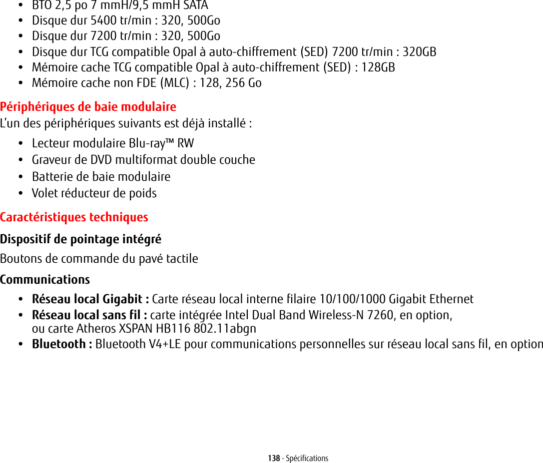 138 - Sp&eacute;cifications&bull;BTO 2,5 po 7 mmH/9,5 mmH SATA&bull;Disque dur 5400 tr/min : 320, 500Go&bull;Disque dur 7200 tr/min : 320, 500Go&bull;Disque dur TCG compatible Opal &agrave; auto-chiffrement (SED) 7200 tr/min: 320GB&bull;M&eacute;moire cache TCG compatible Opal &agrave; auto-chiffrement (SED): 128GB&bull;M&eacute;moire cache non FDE (MLC) : 128, 256 GoP&eacute;riph&eacute;riques de baie modulaireL&rsquo;un des p&eacute;riph&eacute;riques suivants est d&eacute;j&agrave; install&eacute;: &bull;Lecteur modulaire Blu-ray&trade; RW&bull;Graveur de DVD multiformat double couche&bull;Batterie de baie modulaire&bull;Volet r&eacute;ducteur de poidsCaract&eacute;ristiques techniquesDispositif de pointage int&eacute;gr&eacute; Boutons de commande du pav&eacute; tactileCommunications &bull;R&eacute;seau local Gigabit : Carte r&eacute;seau local interne filaire 10/100/1000 Gigabit Ethernet&bull;R&eacute;seau local sans fil: carte int&eacute;gr&eacute;e Intel Dual Band Wireless-N 7260, en option, ou carte Atheros XSPAN HB116 802.11abgn&bull;Bluetooth: Bluetooth V4+LE pour communications personnelles sur r&eacute;seau local sans fil, en option 