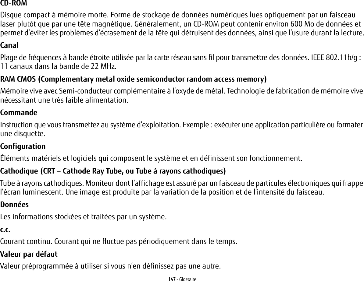 147 - GlossaireCD-ROM Disque compact &agrave; m&eacute;moire morte. Forme de stockage de donn&eacute;es num&eacute;riques lues optiquement par un faisceau laser plut&ocirc;t que par une t&ecirc;te magn&eacute;tique. G&eacute;n&eacute;ralement, un CD-ROM peut contenir environ 600 Mo de donn&eacute;es et permet d&rsquo;&eacute;viter les probl&egrave;mes d&rsquo;&eacute;crasement de la t&ecirc;te qui d&eacute;truisent des donn&eacute;es, ainsi que l&rsquo;usure durant la lecture.Canal Plage de fr&eacute;quences &agrave; bande &eacute;troite utilis&eacute;e par la carte r&eacute;seau sans fil pour transmettre des donn&eacute;es. IEEE 802.11b/g: 11 canaux dans la bande de 22 MHz.RAM CMOS (Complementary metal oxide semiconductor random access memory) M&eacute;moire vive avec Semi-conducteur compl&eacute;mentaire &agrave; l&rsquo;oxyde de m&eacute;tal. Technologie de fabrication de m&eacute;moire vive n&eacute;cessitant une tr&egrave;s faible alimentation.Commande Instruction que vous transmettez au syst&egrave;me d&rsquo;exploitation. Exemple: ex&eacute;cuter une application particuli&egrave;re ou formater une disquette.Configuration &Eacute;l&eacute;ments mat&eacute;riels et logiciels qui composent le syst&egrave;me et en d&eacute;finissent son fonctionnement.Cathodique (CRT &ndash; Cathode Ray Tube, ou Tube &agrave; rayons cathodiques) Tube &agrave; rayons cathodiques. Moniteur dont l&rsquo;affichage est assur&eacute; par un faisceau de particules &eacute;lectroniques qui frappe l&rsquo;&eacute;cran luminescent. Une image est produite par la variation de la position et de l&rsquo;intensit&eacute; du faisceau.Donn&eacute;es Les informations stock&eacute;es et trait&eacute;es par un syst&egrave;me.c.c. Courant continu. Courant qui ne fluctue pas p&eacute;riodiquement dans le temps.Valeur par d&eacute;faut Valeur pr&eacute;programm&eacute;e &agrave; utiliser si vous n&rsquo;en d&eacute;finissez pas une autre.
