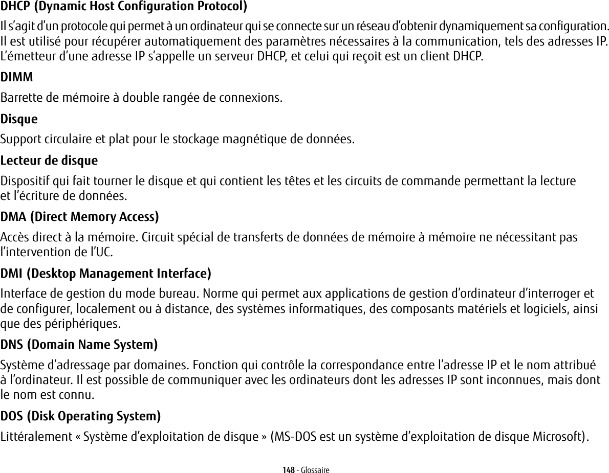148 - GlossaireDHCP (Dynamic Host Configuration Protocol) Il s&rsquo;agit d&rsquo;un protocole qui permet &agrave; un ordinateur qui se connecte sur un r&eacute;seau d&rsquo;obtenir dynamiquement sa configuration. Il est utilis&eacute; pour r&eacute;cup&eacute;rer automatiquement des param&egrave;tres n&eacute;cessaires &agrave; la communication, tels des adresses IP. L&rsquo;&eacute;metteur d&rsquo;une adresse IP s&rsquo;appelle un serveur DHCP, et celui qui re&ccedil;oit est un client DHCP.DIMM Barrette de m&eacute;moire &agrave; double rang&eacute;e de connexions.Disque Support circulaire et plat pour le stockage magn&eacute;tique de donn&eacute;es.Lecteur de disque Dispositif qui fait tourner le disque et qui contient les t&ecirc;tes et les circuits de commande permettant la lecture et l&rsquo;&eacute;criture de donn&eacute;es.DMA (Direct Memory Access) Acc&egrave;s direct &agrave; la m&eacute;moire. Circuit sp&eacute;cial de transferts de donn&eacute;es de m&eacute;moire &agrave; m&eacute;moire ne n&eacute;cessitant pas l&rsquo;intervention de l&rsquo;UC.DMI (Desktop Management Interface) Interface de gestion du mode bureau. Norme qui permet aux applications de gestion d&rsquo;ordinateur d&rsquo;interroger et de configurer, localement ou &agrave; distance, des syst&egrave;mes informatiques, des composants mat&eacute;riels et logiciels, ainsi que des p&eacute;riph&eacute;riques.DNS (Domain Name System) Syst&egrave;me d&rsquo;adressage par domaines. Fonction qui contr&ocirc;le la correspondance entre l&rsquo;adresse IP et le nom attribu&eacute; &agrave; l&rsquo;ordinateur. Il est possible de communiquer avec les ordinateurs dont les adresses IP sont inconnues, mais dont le nom est connu.DOS (Disk Operating System) Litt&eacute;ralement &laquo;Syst&egrave;me d&rsquo;exploitation de disque&raquo; (MS-DOS est un syst&egrave;me d&rsquo;exploitation de disque Microsoft).