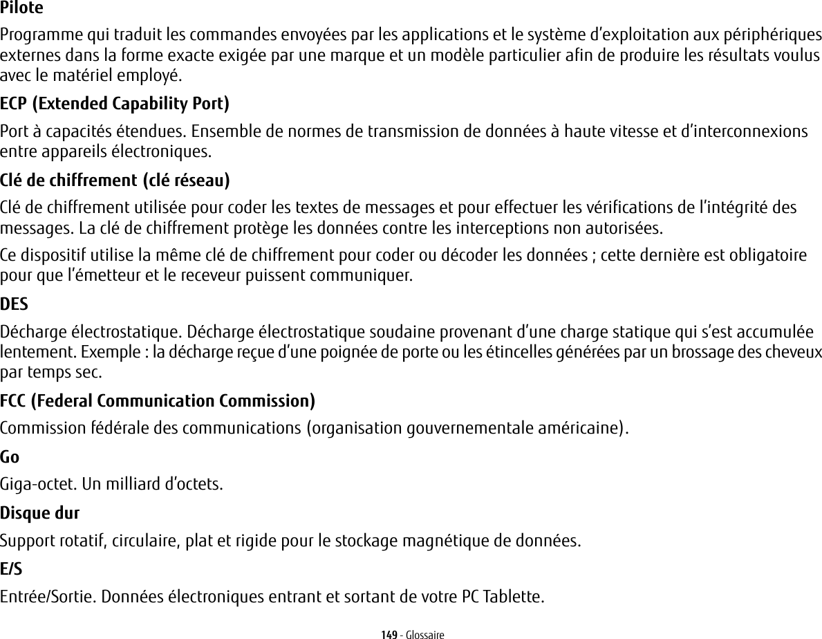 149 - GlossairePilote Programme qui traduit les commandes envoy&eacute;es par les applications et le syst&egrave;me d&rsquo;exploitation aux p&eacute;riph&eacute;riques externes dans la forme exacte exig&eacute;e par une marque et un mod&egrave;le particulier afin de produire les r&eacute;sultats voulus avec le mat&eacute;riel employ&eacute;.ECP (Extended Capability Port) Port &agrave; capacit&eacute;s &eacute;tendues. Ensemble de normes de transmission de donn&eacute;es &agrave; haute vitesse et d&rsquo;interconnexions entre appareils &eacute;lectroniques.Cl&eacute; de chiffrement (cl&eacute; r&eacute;seau) Cl&eacute; de chiffrement utilis&eacute;e pour coder les textes de messages et pour effectuer les v&eacute;rifications de l&rsquo;int&eacute;grit&eacute; des messages. La cl&eacute; de chiffrement prot&egrave;ge les donn&eacute;es contre les interceptions non autoris&eacute;es.Ce dispositif utilise la m&ecirc;me cl&eacute; de chiffrement pour coder ou d&eacute;coder les donn&eacute;es; cette derni&egrave;re est obligatoire pour que l&rsquo;&eacute;metteur et le receveur puissent communiquer.DES D&eacute;charge &eacute;lectrostatique. D&eacute;charge &eacute;lectrostatique soudaine provenant d&rsquo;une charge statique qui s&rsquo;est accumul&eacute;e lentement. Exemple: la d&eacute;charge re&ccedil;ue d&rsquo;une poign&eacute;e de porte ou les &eacute;tincelles g&eacute;n&eacute;r&eacute;es par un brossage des cheveux par temps sec.FCC (Federal Communication Commission) Commission f&eacute;d&eacute;rale des communications (organisation gouvernementale am&eacute;ricaine).Go Giga-octet. Un milliard d&rsquo;octets.Disque dur Support rotatif, circulaire, plat et rigide pour le stockage magn&eacute;tique de donn&eacute;es.E/S Entr&eacute;e/Sortie. Donn&eacute;es &eacute;lectroniques entrant et sortant de votre PC Tablette.
