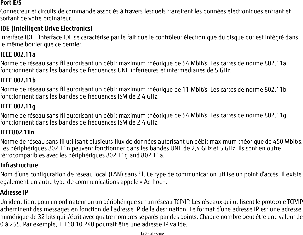 150 - GlossairePort E/S Connecteur et circuits de commande associ&eacute;s &agrave; travers lesquels transitent les donn&eacute;es &eacute;lectroniques entrant et sortant de votre ordinateur.IDE (Intelligent Drive Electronics) Interface IDE L&rsquo;interface IDE se caract&eacute;rise par le fait que le contr&ocirc;leur &eacute;lectronique du disque dur est int&eacute;gr&eacute; dans le m&ecirc;me bo&icirc;tier que ce dernier.IEEE 802.11a Norme de r&eacute;seau sans fil autorisant un d&eacute;bit maximum th&eacute;orique de 54 Mbit/s. Les cartes de norme 802.11a fonctionnent dans les bandes de fr&eacute;quences UNII inf&eacute;rieures et interm&eacute;diaires de 5 GHz. IEEE 802.11b Norme de r&eacute;seau sans fil autorisant un d&eacute;bit maximum th&eacute;orique de 11 Mbit/s. Les cartes de norme 802.11b fonctionnent dans les bandes de fr&eacute;quences ISM de 2,4 GHz. IEEE 802.11g Norme de r&eacute;seau sans fil autorisant un d&eacute;bit maximum th&eacute;orique de 54 Mbit/s. Les cartes de norme 802.11g fonctionnent dans les bandes de fr&eacute;quences ISM de 2,4 GHz. IEEE802.11n Norme de r&eacute;seau sans fil utilisant plusieurs flux de donn&eacute;es autorisant un d&eacute;bit maximum th&eacute;orique de 450 Mbit/s. Les p&eacute;riph&eacute;riques 802.11n peuvent fonctionner dans les bandes UNII de 2,4 GHz et 5 GHz. Ils sont en outre r&eacute;trocompatibles avec les p&eacute;riph&eacute;riques 802.11g and 802.11a.Infrastructure Nom d&rsquo;une configuration de r&eacute;seau local (LAN) sans fil. Ce type de communication utilise un point d&rsquo;acc&egrave;s. Il existe &eacute;galement un autre type de communications appel&eacute; &laquo; Ad hoc &raquo;.Adresse IP Un identifiant pour un ordinateur ou un p&eacute;riph&eacute;rique sur un r&eacute;seau TCP/IP. Les r&eacute;seaux qui utilisent le protocole TCP/IP acheminent des messages en fonction de l&rsquo;adresse IP de la destination. Le format d&rsquo;une adresse IP est une adresse num&eacute;rique de 32 bits qui s&rsquo;&eacute;crit avec quatre nombres s&eacute;par&eacute;s par des points. Chaque nombre peut &ecirc;tre une valeur de 0 &agrave; 255. Par exemple, 1.160.10.240 pourrait &ecirc;tre une adresse IP valide. 