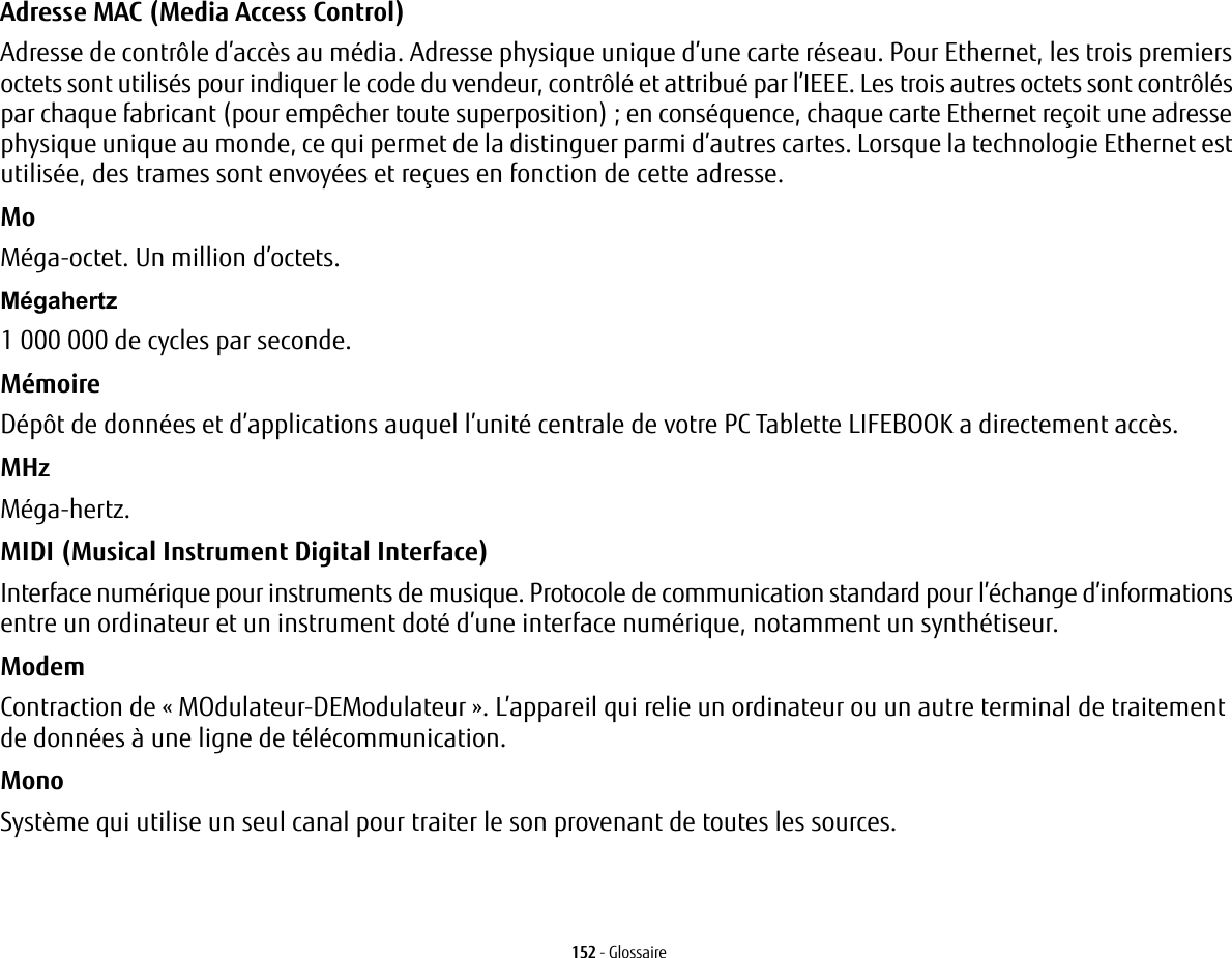 152 - GlossaireAdresse MAC (Media Access Control)  Adresse de contr&ocirc;le d&rsquo;acc&egrave;s au m&eacute;dia. Adresse physique unique d&rsquo;une carte r&eacute;seau. Pour Ethernet, les trois premiers octets sont utilis&eacute;s pour indiquer le code du vendeur, contr&ocirc;l&eacute; et attribu&eacute; par l&rsquo;IEEE. Les trois autres octets sont contr&ocirc;l&eacute;s par chaque fabricant (pour emp&ecirc;cher toute superposition); en cons&eacute;quence, chaque carte Ethernet re&ccedil;oit une adresse physique unique au monde, ce qui permet de la distinguer parmi d&rsquo;autres cartes. Lorsque la technologie Ethernet est utilis&eacute;e, des trames sont envoy&eacute;es et re&ccedil;ues en fonction de cette adresse.Mo M&eacute;ga-octet. Un million d&rsquo;octets.M&eacute;gahertz 1 000 000 de cycles par seconde.M&eacute;moire D&eacute;p&ocirc;t de donn&eacute;es et d&rsquo;applications auquel l&rsquo;unit&eacute; centrale de votre PC Tablette LIFEBOOK a directement acc&egrave;s.MHz M&eacute;ga-hertz.MIDI (Musical Instrument Digital Interface) Interface num&eacute;rique pour instruments de musique. Protocole de communication standard pour l&rsquo;&eacute;change d&rsquo;informations entre un ordinateur et un instrument dot&eacute; d&rsquo;une interface num&eacute;rique, notamment un synth&eacute;tiseur.Modem Contraction de &laquo; MOdulateur-DEModulateur &raquo;. L&rsquo;appareil qui relie un ordinateur ou un autre terminal de traitement de donn&eacute;es &agrave; une ligne de t&eacute;l&eacute;communication.Mono Syst&egrave;me qui utilise un seul canal pour traiter le son provenant de toutes les sources.