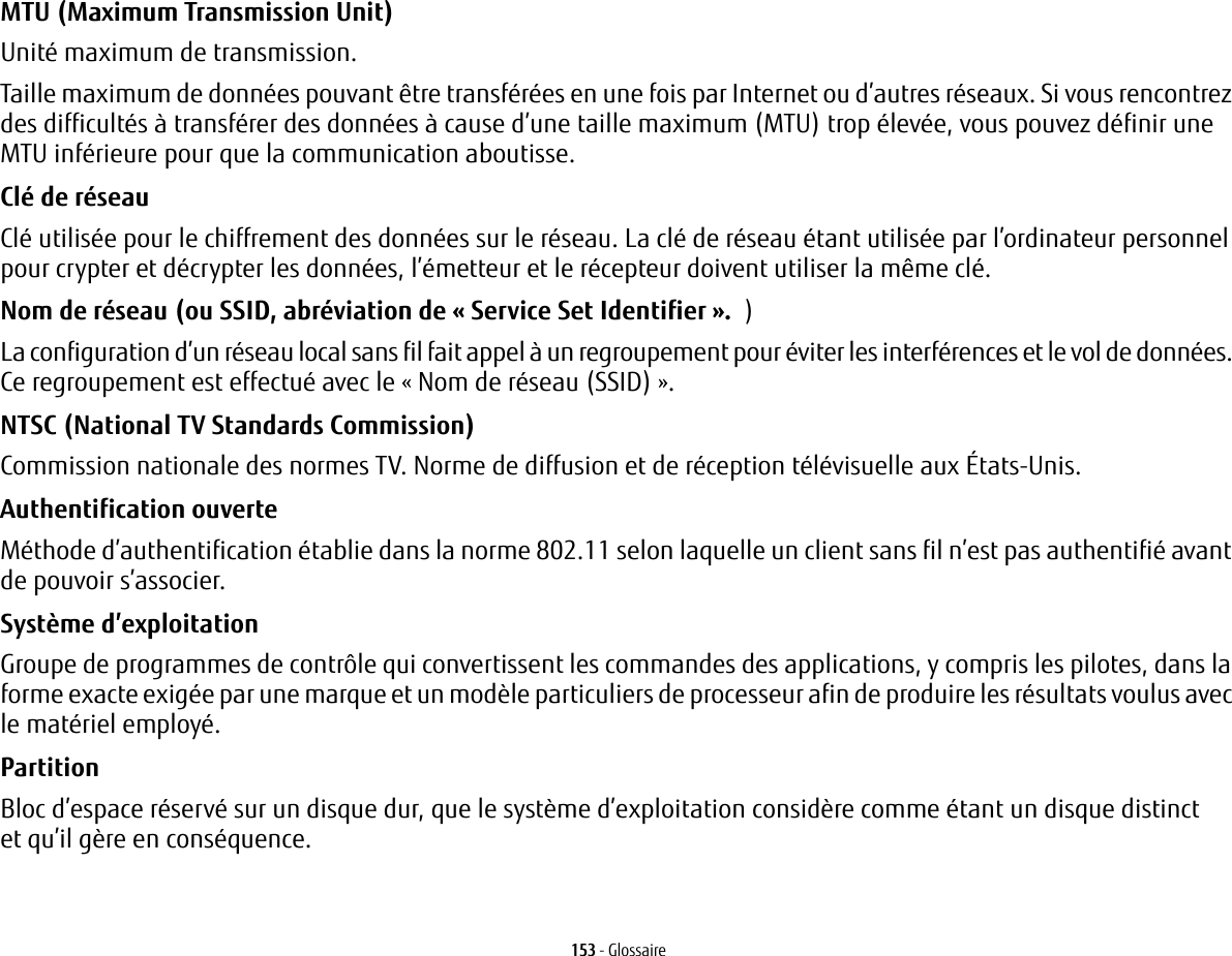 153 - GlossaireMTU (Maximum Transmission Unit) Unit&eacute; maximum de transmission.Taille maximum de donn&eacute;es pouvant &ecirc;tre transf&eacute;r&eacute;es en une fois par Internet ou d&rsquo;autres r&eacute;seaux. Si vous rencontrez des difficult&eacute;s &agrave; transf&eacute;rer des donn&eacute;es &agrave; cause d&rsquo;une taille maximum (MTU) trop &eacute;lev&eacute;e, vous pouvez d&eacute;finir une MTU inf&eacute;rieure pour que la communication aboutisse.Cl&eacute; de r&eacute;seau Cl&eacute; utilis&eacute;e pour le chiffrement des donn&eacute;es sur le r&eacute;seau. La cl&eacute; de r&eacute;seau &eacute;tant utilis&eacute;e par l&rsquo;ordinateur personnel pour crypter et d&eacute;crypter les donn&eacute;es, l&rsquo;&eacute;metteur et le r&eacute;cepteur doivent utiliser la m&ecirc;me cl&eacute;.Nom de r&eacute;seau (ou SSID, abr&eacute;viation de &laquo;Service Set Identifier&raquo;. )La configuration d&rsquo;un r&eacute;seau local sans fil fait appel &agrave; un regroupement pour &eacute;viter les interf&eacute;rences et le vol de donn&eacute;es. Ce regroupement est effectu&eacute; avec le &laquo;Nom de r&eacute;seau (SSID)&raquo;. NTSC (National TV Standards Commission) Commission nationale des normes TV. Norme de diffusion et de r&eacute;ception t&eacute;l&eacute;visuelle aux &Eacute;tats-Unis.Authentification ouverte M&eacute;thode d&rsquo;authentification &eacute;tablie dans la norme 802.11 selon laquelle un client sans fil n&rsquo;est pas authentifi&eacute; avant de pouvoir s&rsquo;associer.Syst&egrave;me d&rsquo;exploitation Groupe de programmes de contr&ocirc;le qui convertissent les commandes des applications, y compris les pilotes, dans la forme exacte exig&eacute;e par une marque et un mod&egrave;le particuliers de processeur afin de produire les r&eacute;sultats voulus avec le mat&eacute;riel employ&eacute;.Partition Bloc d&rsquo;espace r&eacute;serv&eacute; sur un disque dur, que le syst&egrave;me d&rsquo;exploitation consid&egrave;re comme &eacute;tant un disque distinct et qu&rsquo;il g&egrave;re en cons&eacute;quence.