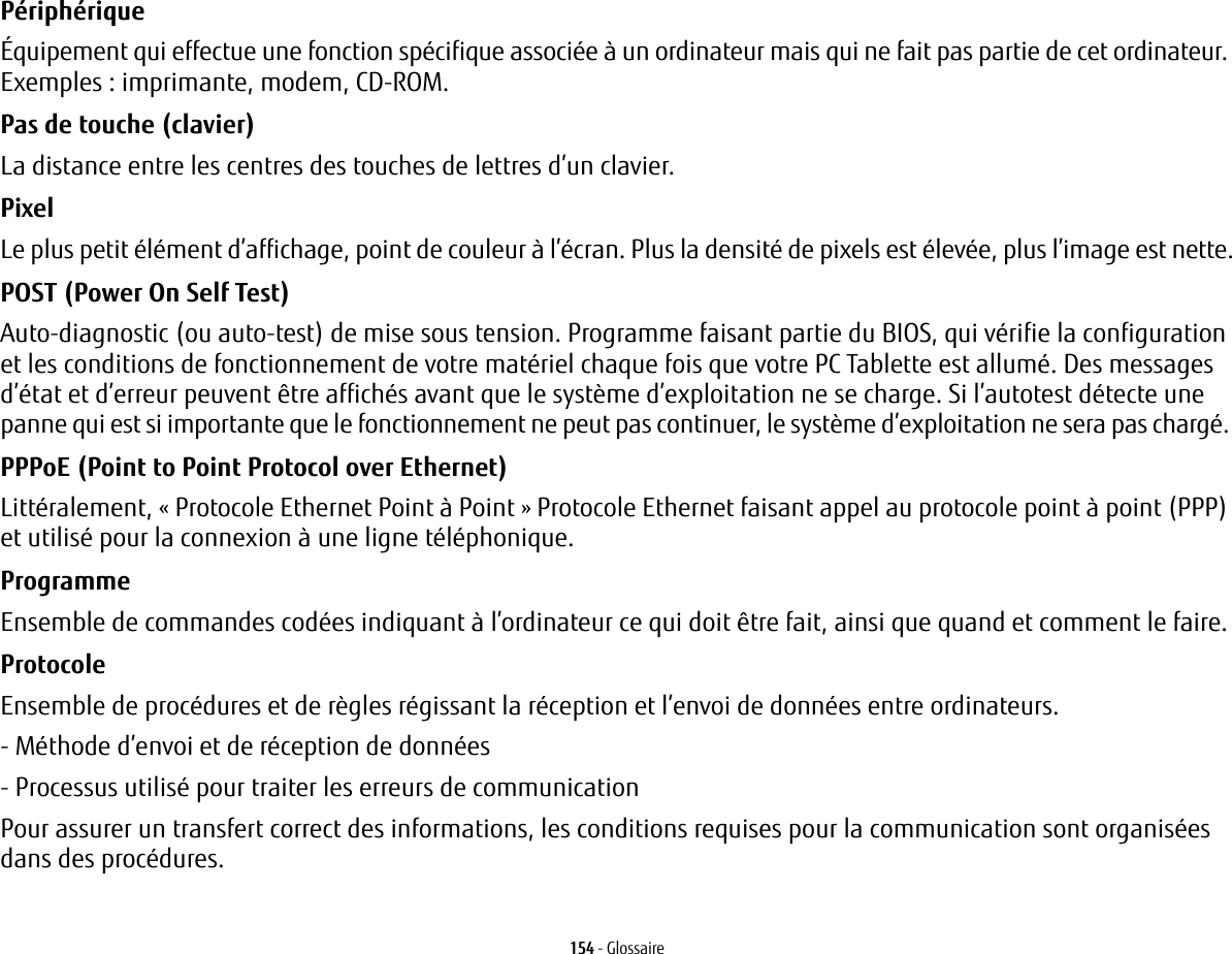 154 - GlossaireP&eacute;riph&eacute;rique &Eacute;quipement qui effectue une fonction sp&eacute;cifique associ&eacute;e &agrave; un ordinateur mais qui ne fait pas partie de cet ordinateur. Exemples: imprimante, modem, CD-ROM.Pas de touche (clavier) La distance entre les centres des touches de lettres d&rsquo;un clavier.Pixel Le plus petit &eacute;l&eacute;ment d&rsquo;affichage, point de couleur &agrave; l&rsquo;&eacute;cran. Plus la densit&eacute; de pixels est &eacute;lev&eacute;e, plus l&rsquo;image est nette.POST (Power On Self Test) Auto-diagnostic (ou auto-test) de mise sous tension. Programme faisant partie du BIOS, qui v&eacute;rifie la configuration et les conditions de fonctionnement de votre mat&eacute;riel chaque fois que votre PC Tablette est allum&eacute;. Des messages d&rsquo;&eacute;tat et d&rsquo;erreur peuvent &ecirc;tre affich&eacute;s avant que le syst&egrave;me d&rsquo;exploitation ne se charge. Si l&rsquo;autotest d&eacute;tecte une panne qui est si importante que le fonctionnement ne peut pas continuer, le syst&egrave;me d&rsquo;exploitation ne sera pas charg&eacute;. PPPoE (Point to Point Protocol over Ethernet) Litt&eacute;ralement, &laquo;Protocole Ethernet Point &agrave; Point&raquo; Protocole Ethernet faisant appel au protocole point &agrave; point (PPP) et utilis&eacute; pour la connexion &agrave; une ligne t&eacute;l&eacute;phonique.Programme Ensemble de commandes cod&eacute;es indiquant &agrave; l&rsquo;ordinateur ce qui doit &ecirc;tre fait, ainsi que quand et comment le faire.Protocole Ensemble de proc&eacute;dures et de r&egrave;gles r&eacute;gissant la r&eacute;ception et l&rsquo;envoi de donn&eacute;es entre ordinateurs.- M&eacute;thode d&rsquo;envoi et de r&eacute;ception de donn&eacute;es- Processus utilis&eacute; pour traiter les erreurs de communicationPour assurer un transfert correct des informations, les conditions requises pour la communication sont organis&eacute;es dans des proc&eacute;dures.