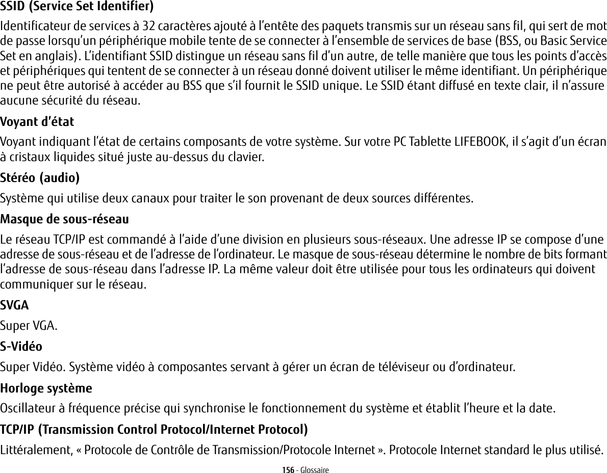 156 - GlossaireSSID (Service Set Identifier) Identificateur de services &agrave; 32 caract&egrave;res ajout&eacute; &agrave; l&rsquo;ent&ecirc;te des paquets transmis sur un r&eacute;seau sans fil, qui sert de mot de passe lorsqu&rsquo;un p&eacute;riph&eacute;rique mobile tente de se connecter &agrave; l&rsquo;ensemble de services de base (BSS, ou Basic Service Set en anglais). L&rsquo;identifiant SSID distingue un r&eacute;seau sans fil d&rsquo;un autre, de telle mani&egrave;re que tous les points d&rsquo;acc&egrave;s et p&eacute;riph&eacute;riques qui tentent de se connecter &agrave; un r&eacute;seau donn&eacute; doivent utiliser le m&ecirc;me identifiant. Un p&eacute;riph&eacute;rique ne peut &ecirc;tre autoris&eacute; &agrave; acc&eacute;der au BSS que s&rsquo;il fournit le SSID unique. Le SSID &eacute;tant diffus&eacute; en texte clair, il n&rsquo;assure aucune s&eacute;curit&eacute; du r&eacute;seau. Voyant d&rsquo;&eacute;tat Voyant indiquant l&rsquo;&eacute;tat de certains composants de votre syst&egrave;me. Sur votre PC Tablette LIFEBOOK, il s&rsquo;agit d&rsquo;un &eacute;cran &agrave; cristaux liquides situ&eacute; juste au-dessus du clavier.St&eacute;r&eacute;o (audio) Syst&egrave;me qui utilise deux canaux pour traiter le son provenant de deux sources diff&eacute;rentes.Masque de sous-r&eacute;seau Le r&eacute;seau TCP/IP est command&eacute; &agrave; l&rsquo;aide d&rsquo;une division en plusieurs sous-r&eacute;seaux. Une adresse IP se compose d&rsquo;une adresse de sous-r&eacute;seau et de l&rsquo;adresse de l&rsquo;ordinateur. Le masque de sous-r&eacute;seau d&eacute;termine le nombre de bits formant l&rsquo;adresse de sous-r&eacute;seau dans l&rsquo;adresse IP. La m&ecirc;me valeur doit &ecirc;tre utilis&eacute;e pour tous les ordinateurs qui doivent communiquer sur le r&eacute;seau.SVGA Super VGA.S-Vid&eacute;o Super Vid&eacute;o. Syst&egrave;me vid&eacute;o &agrave; composantes servant &agrave; g&eacute;rer un &eacute;cran de t&eacute;l&eacute;viseur ou d&rsquo;ordinateur.Horloge syst&egrave;me Oscillateur &agrave; fr&eacute;quence pr&eacute;cise qui synchronise le fonctionnement du syst&egrave;me et &eacute;tablit l&rsquo;heure et la date.TCP/IP (Transmission Control Protocol/Internet Protocol) Litt&eacute;ralement, &laquo;Protocole de Contr&ocirc;le de Transmission/Protocole Internet&raquo;. Protocole Internet standard le plus utilis&eacute;.