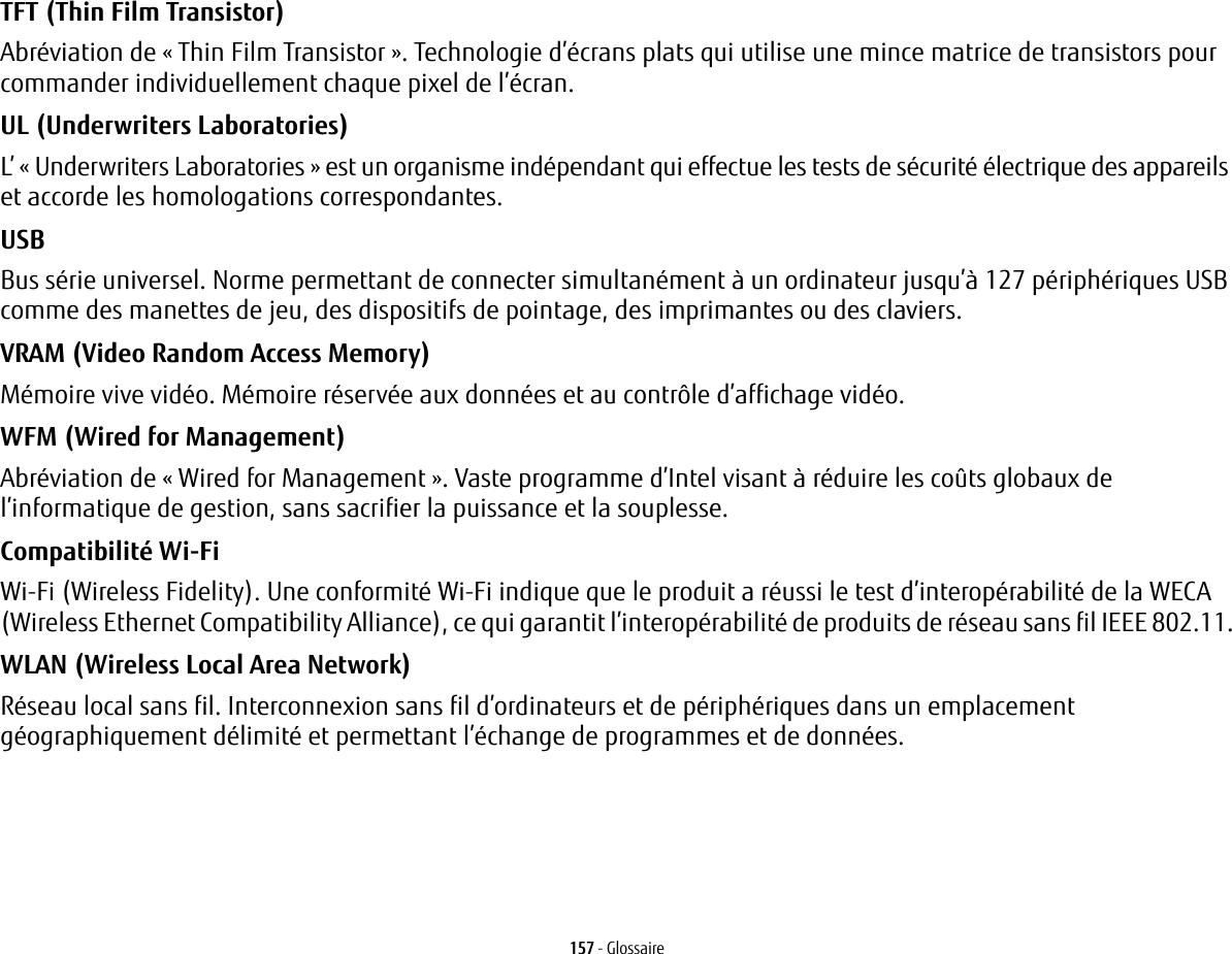 157 - GlossaireTFT (Thin Film Transistor) Abr&eacute;viation de &laquo; Thin Film Transistor&raquo;. Technologie d&rsquo;&eacute;crans plats qui utilise une mince matrice de transistors pour commander individuellement chaque pixel de l&rsquo;&eacute;cran.UL (Underwriters Laboratories) L&rsquo; &laquo;Underwriters Laboratories&raquo; est un organisme ind&eacute;pendant qui effectue les tests de s&eacute;curit&eacute; &eacute;lectrique des appareils et accorde les homologations correspondantes.USB Bus s&eacute;rie universel. Norme permettant de connecter simultan&eacute;ment &agrave; un ordinateur jusqu&rsquo;&agrave; 127 p&eacute;riph&eacute;riques USB comme des manettes de jeu, des dispositifs de pointage, des imprimantes ou des claviers.VRAM (Video Random Access Memory) M&eacute;moire vive vid&eacute;o. M&eacute;moire r&eacute;serv&eacute;e aux donn&eacute;es et au contr&ocirc;le d&rsquo;affichage vid&eacute;o.WFM (Wired for Management) Abr&eacute;viation de &laquo; Wired for Management &raquo;. Vaste programme d&rsquo;Intel visant &agrave; r&eacute;duire les co&ucirc;ts globaux de l&rsquo;informatique de gestion, sans sacrifier la puissance et la souplesse.Compatibilit&eacute; Wi-Fi Wi-Fi (Wireless Fidelity). Une conformit&eacute; Wi-Fi indique que le produit a r&eacute;ussi le test d&rsquo;interop&eacute;rabilit&eacute; de la WECA (Wireless Ethernet Compatibility Alliance), ce qui garantit l&rsquo;interop&eacute;rabilit&eacute; de produits de r&eacute;seau sans fil IEEE 802.11.WLAN (Wireless Local Area Network) R&eacute;seau local sans fil. Interconnexion sans fil d&rsquo;ordinateurs et de p&eacute;riph&eacute;riques dans un emplacement g&eacute;ographiquement d&eacute;limit&eacute; et permettant l&rsquo;&eacute;change de programmes et de donn&eacute;es.