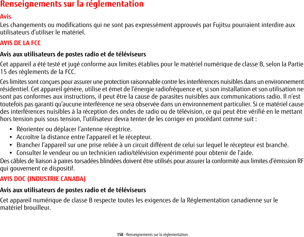 158 - Renseignements sur la r&eacute;glementationRenseignements sur la r&eacute;glementationAvisLes changements ou modifications qui ne sont pas express&eacute;ment approuv&eacute;s par Fujitsu pourraient interdire aux utilisateurs d&rsquo;utiliser le mat&eacute;riel.AVIS DE LA FCCAvis aux utilisateurs de postes radio et de t&eacute;l&eacute;viseurs Cet appareil a &eacute;t&eacute; test&eacute; et jug&eacute; conforme aux limites &eacute;tablies pour le mat&eacute;riel num&eacute;rique de classe B, selon la Partie 15 des r&egrave;glements de la FCC.Ces limites sont con&ccedil;ues pour assurer une protection raisonnable contre les interf&eacute;rences nuisibles dans un environnement r&eacute;sidentiel. Cet appareil g&eacute;n&egrave;re, utilise et &eacute;met de l&rsquo;&eacute;nergie radiofr&eacute;quence et, si son installation et son utilisation ne sont pas conformes aux instructions, il peut &ecirc;tre la cause de parasites nuisibles aux communications radio. Il n&rsquo;est toutefois pas garanti qu&rsquo;aucune interf&eacute;rence ne sera observ&eacute;e dans un environnement particulier. Si ce mat&eacute;riel cause des interf&eacute;rences nuisibles &agrave; la r&eacute;ception des ondes de radio ou de t&eacute;l&eacute;vision, ce qui peut &ecirc;tre v&eacute;rifi&eacute; en le mettant hors tension puis sous tension, l&rsquo;utilisateur devra tenter de les corriger en proc&eacute;dant comme suit:&bull;R&eacute;orienter ou d&eacute;placer l&rsquo;antenne r&eacute;ceptrice.&bull;Accro&icirc;tre la distance entre l&rsquo;appareil et le r&eacute;cepteur.&bull;Brancher l&rsquo;appareil sur une prise reli&eacute;e &agrave; un circuit diff&eacute;rent de celui sur lequel le r&eacute;cepteur est branch&eacute;.&bull;Consulter le vendeur ou un technicien radio/t&eacute;l&eacute;vision exp&eacute;riment&eacute; pour obtenir de l&rsquo;aide.Des c&acirc;bles de liaison &agrave; paires torsad&eacute;es blind&eacute;es doivent &ecirc;tre utilis&eacute;s pour assurer la conformit&eacute; aux limites d&rsquo;&eacute;mission RF qui gouvernent ce dispositif. AVIS DOC (INDUSTRIE CANADA)Avis aux utilisateurs de postes radio et de t&eacute;l&eacute;viseurs Cet appareil num&eacute;rique de classe B respecte toutes les exigences de la R&eacute;glementation canadienne sur lemat&eacute;riel brouilleur.