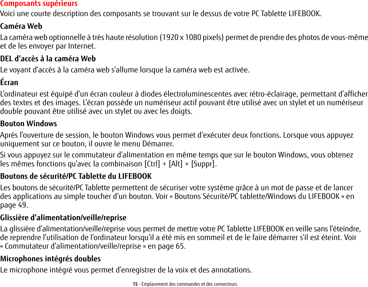 15 - Emplacement des commandes et des connecteursComposants sup&eacute;rieursVoici une courte description des composants se trouvant sur le dessus de votre PC Tablette LIFEBOOK. Cam&eacute;ra WebLa cam&eacute;ra web optionnelle &agrave; tr&egrave;s haute r&eacute;solution (1920 x 1080 pixels) permet de prendre des photos de vous-m&ecirc;me et de les envoyer par Internet. DEL d&rsquo;acc&egrave;s &agrave; la cam&eacute;ra WebLe voyant d&rsquo;acc&egrave;s &agrave; la cam&eacute;ra web s&rsquo;allume lorsque la cam&eacute;ra web est activ&eacute;e.&Eacute;cranL&rsquo;ordinateur est &eacute;quip&eacute; d&rsquo;un &eacute;cran couleur &agrave; diodes &eacute;lectroluminescentes avec r&eacute;tro-&eacute;clairage, permettant d&rsquo;afficher des textes et des images. L&rsquo;&eacute;cran poss&egrave;de un num&eacute;riseur actif pouvant &ecirc;tre utilis&eacute; avec un stylet et un num&eacute;riseur double pouvant &ecirc;tre utilis&eacute; avec un stylet ou avec les doigts. Bouton WindowsApr&egrave;s l&rsquo;ouverture de session, le bouton Windows vous permet d&rsquo;ex&eacute;cuter deux fonctions. Lorsque vous appuyez uniquement sur ce bouton, il ouvre le menu D&eacute;marrer. Si vous appuyez sur le commutateur d&rsquo;alimentation en m&ecirc;me temps que sur le bouton Windows, vous obtenez les m&ecirc;mes fonctions qu&rsquo;avec la combinaison [Ctrl] + [Alt] + [Suppr].Boutons de s&eacute;curit&eacute;/PC Tablette du LIFEBOOKLes boutons de s&eacute;curit&eacute;/PC Tablette permettent de s&eacute;curiser votre syst&egrave;me gr&acirc;ce &agrave; un mot de passe et de lancer des applications au simple toucher d&rsquo;un bouton. Voir &laquo;Boutons S&eacute;curit&eacute;/PC tablette/Windows du LIFEBOOK&raquo; en page 49.Glissi&egrave;re d&rsquo;alimentation/veille/repriseLa glissi&egrave;re d&rsquo;alimentation/veille/reprise vous permet de mettre votre PC Tablette LIFEBOOK en veille sans l&rsquo;&eacute;teindre, de reprendre l&rsquo;utilisation de l&rsquo;ordinateur lorsqu&rsquo;il a &eacute;t&eacute; mis en sommeil et de le faire d&eacute;marrer s&rsquo;il est &eacute;teint. Voir &laquo;Commutateur d&rsquo;alimentation/veille/reprise&raquo; en page 65.Microphones int&eacute;gr&eacute;s doublesLe microphone int&eacute;gr&eacute; vous permet d&rsquo;enregistrer de la voix et des annotations. 